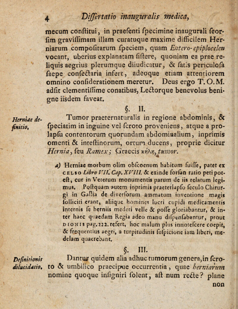 Herniae de^ finitio^ Vefinittonif dilucidatiOt ( 4 DiJJlirtatio tnauguralis medicay mecum conftitui, in praefenti fpecimine inaugurali feor- lim graviflimam illam curatuque maxime difficilem Her¬ niarum compofirarum fpeciem, quam Entero- epiplocelen vocant, uberius explanatam fiftere, quoniam ea prae re¬ liquis aegrius plerumque diiudicatur, fatis periculofa faepe confe£laria infert, adeoque etiam attentiorem omnino confiderationem meretur. Deus ergo T. O.M. adfit clementiffime conatibus, Le£lorque benevolus beni- crne iisdem faveat. 5. 1.. Tumor praeternaturalis in regione abdominis, & fpeciatim in inguine vel fcroto proveniens, atque a pro- lapfu contentorum quorundam abdomiaalium, inprimis omenti & inreftincrum, orturi ducens, proprie dicitur Hernia^ feu Ramex; (3raecis kiihrj. tumor. a) Herniae morbum olim obfeoenum habitum fuifTe, patet cx CELSO Libro VIU Cap.XVllh & exinde forlan ratio peti pot- cft, cur in Veterum monumentis parum de iis relatum legi- mus. Poftquam autem inprimis praeteriapfo fecuio Chirur¬ gi in Gaflia de diverforum ammatum inventione magis folliciti erant, aliique homines lucri cupidi medicamentis internis fe herniis mederi velle & poffe gloriabantur, & in¬ ter haec quaedam Regia adeo manu difpenfabantur, prout DIONIS pag, 222, refert, hoc malum plus innotefeere coepit, & frequentius aegri, a turpitudinis fufpicione iam liberi, me¬ delam quaerebant, §. III. Dantu^r quidem alia adhuc tumorum genera,in fcro¬ to & umbilico praecipue occurrentia, quae herniarum nomine quoque infigniri folent, aft num reflie? plane non