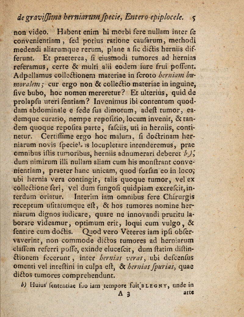 \ non video. Habent enim hi morbi fere nullam inter fe convenientiam 5 fed potius ratione caufarum, methodi medendi aliarumque rerum, plane a fic di£lls herniis dif¬ ferunt. Et praeterea, fi eiusmodi tumores ad hernias referamus, certe & multi_alii eodem iure frui pofient. Adpe liamus coiieftionem materiae in fcroto hermam Jm- moralem; cur ergo non & colleftio materiae in inguine, five bubo, hoc nomen mereretur? Et ulterius, quid de prolapfu uteri lentiam? Invenimus ibi contentum quod¬ dam abdominale e fede fua dimotum, adeft tumor, ea- demque curatio, nempe repofifio, locum invenit, & tan¬ dem quoque repofita parte, fafciis, uti in herniis, conti¬ netur. Certiffime er^o hoc malum, fi doflrinam her- niarum novis fpecieb is locupletare intenderemus, prae omnibus ifiis tumoribus, herniis adnumerari deberet bjy dum nimirum illi nullam aliam cum his monftrant conve¬ nientiam, praeter hanc unicam, quod forfan eo in locoi ubi hernia vera contingit, talis quoque tumor, vel ex collectione feri, vel dum fungofi quidpiam exerefcir,in¬ terdum oriatur. Interim iam omnibus fere Chirurgis receptum ufitatumque eft, & hos tumores nomine her* niarum dignos iudicare, quare ne innovandi pruritu la¬ borare videamur, optimum erit, loqui cum vulgo, & fentire cum do£lis. Quod vero Veteres iam ipfi obter- vaverint, non commode di£tos tumores ad herniarum clafTem referri pofiTe, exinde elucefcit, dum flarim difiin- ftionem fecerunt, inter hernias veras^ ubi defcenfus omenti vel inteftini in culpa eft, & hernias fpurias^ quae diftos tumores comprehendunt. b) Huius' fcnccruiac fuo iam tempore fait”BLEGNY, unde tii A 3 attc