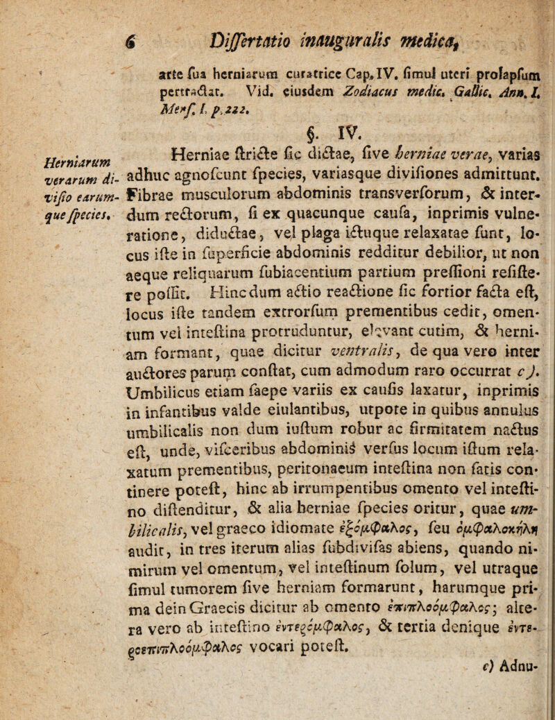 £ Dij^ermio inmpiralis mdicag attcfua herniarum curstricc Cap^IV. (imul uteri profapfum pertf Adat. Vid. eiusdem' Zodiacus m$dk* GaUic^ Ann^ L Menj\ /, p, 2i2» §. IV, rr. Herniae fic dictae. Hve herniae verae, varias verarum di- adhuc agnofeunc fpecies, variasque diviliones admittunt. vifto earum- Fibrae musculorum abdominis transverforum, & inter- quefpecies. dum re£lorum, fi ex quacunque caiifa, inprimis vulne¬ ratione, diduftae, vel plaga i£luque relaxatae fiint, lo¬ cus ifte in fuperficie abdominis redditur debilior, ut non aeque reliquarum fubiacentium partium preffioni refifte- re polGc. Hinc dum aftio rea£lione fic fortior fa£la eft, locus ifte tandem excrorfurn prementibus cedit, omen¬ tum vel inteftina protruduntur, elavant cutim, & herni¬ am formant, quae dicitur ventralis^ de qua vero inter aii£lores parum confiat, cum admodum raro occurrat c J» Umbilicus etiam faepe variis ex caufis laxatur, inprimis in infantibus valde eiulantibus, utpote in quibus annulus umbilicalis non dum iuftum robur ac firmitatem na£lus eft, unde, vifceribus abdomini^ verfus locum ifium rela¬ xatum prementibus, peritonaeum inreftina non faris con¬ tinere poteft, hinc ab irrumpentibus omento vel intefti- no difiendimr, & alia herniae fpecies oritur, quae^^- vel graeco idiomate feu cfjL^xKoarjKfi audit, in tres iterum alias fubdivifas abiens, quando ni¬ mirum vel omentum, vel inteftinum folum, vel utraque fimul tumorem five herniam formarunt, harumque pri¬ ma dein Graecis dicitur ab omento alte¬ ra vero ab iiitefiino ivre^cfA(pxKog^ & tertia denique hre- ^csTei'n)^oci^ipciKcg vocari poteft. e) Adnu-