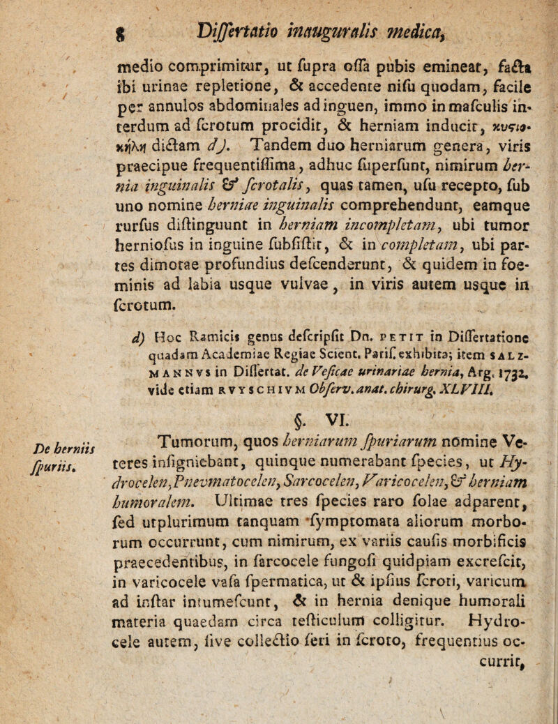 De herniis fpuriis» g DiJJertatio inctugmalis ^nedka^ medio com.prifniC4ir, ut fupra ofTa pubis emineat, faftt ibi urinae repletione, & accedente nifii quodam, facile per annulos abdominales ad inguen, immo inmafculis in¬ terdum ad ferocum procidit, & herniam inducit, xjtXtf di£lam dj. Tandem duo herniarum genera, viris praecipue frequentiffima, adhuc fiiperfunt, nimirum her^ niii inguinalis fcrotalis^ quas tamen, ufu recepto, fub \xno nominQ berjsiae inguinalis comprehendunt, eamque rurfus diftinguunt in herniam incompletamy ubi tumor herniofiis in inguine fubfiftir, & m completam y ubi par¬ tes dimotae profundius defcenderunc, & quidem in foe- minis ad labia usque vulvae, in viris autem usque in ferotum. d) Hoc Ramicis genus defcripfit Dn. petit io Diflertationc quadam Academiae Regiae Scient. Parif exhibita; item salz- M A N N V s in Diflertat. de Veficae urinariae hernia^ Arg, 1732. vide etiam rvyschivm Obferv.anat,chirurgXLVllL §. VI. Tumorum, quos herniarum [puriarum nomine Ve¬ teres infigniebant, quinque numerabant fpecies, ut//j’ drocelenyPnevmatoceleny Savcocelaty Vmcoceleuy £r herniam humoralem. Ultimae tres fpecies raro folae adparenc, fed utpluriraum tanquam Tymptomata aliorum morbo¬ rum occurrunt, cum nimirum, ex variis caufis morbificis praecedentibus, in farcocele fungofi quid piam excrefeit, in varicoceie vafa fpermatica, ut & ipfius feroti, varicum ad Lnftar intumefeunt, & in hernia denique humorali materia quaedam circa refticuium colligitur. Hydro¬ cele aurem, five colkdio feri in feroto, frequentius oc¬ currit,