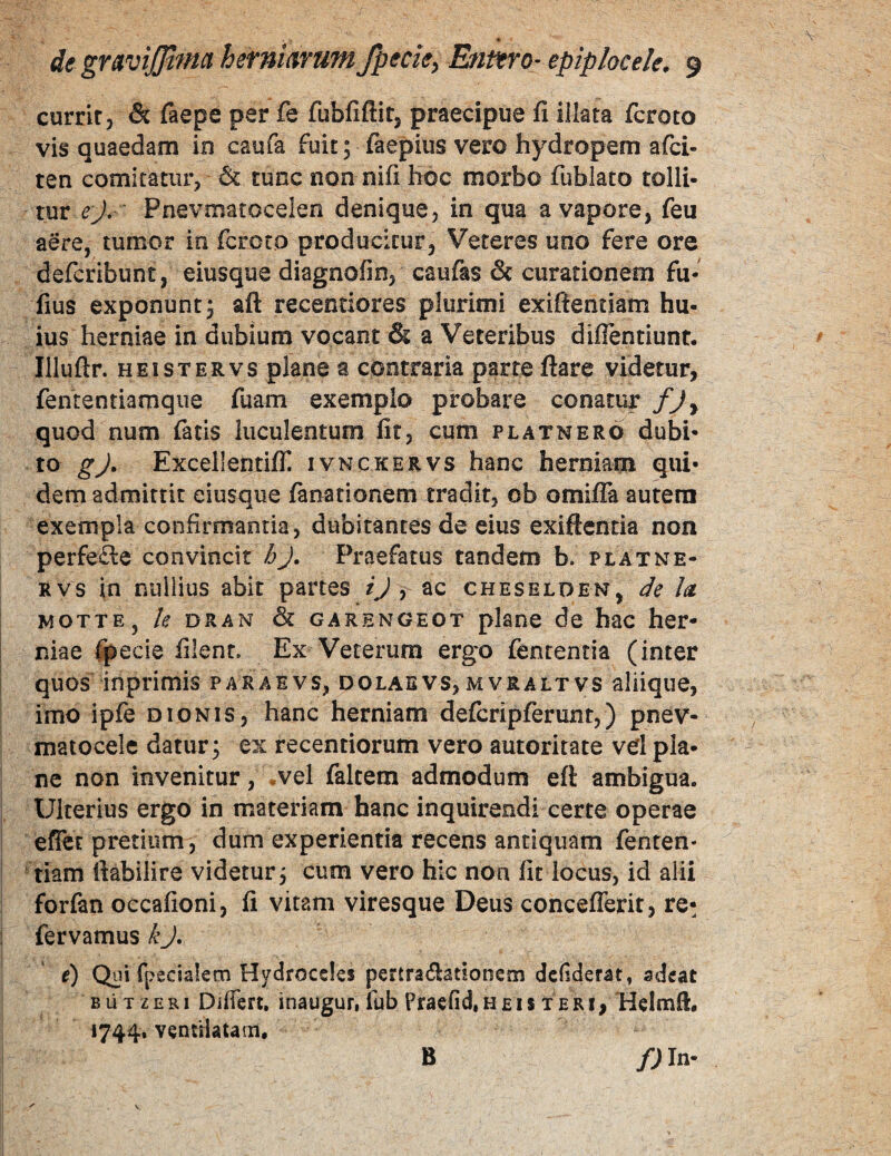 ' . * de gr^viffifHct herm^YUfn fpecie^ Entero- epiplocele* 9 currit, & ftepe per fe fubfiftit, praecipue fi illata fcroto vis quaedam in caufa fuit; faepius vero hydropem afci- ten comitatur, & tunc non nifi hoc morbo fublato tolli¬ tur ej- ' Pnevmatocelen denique, in qua a vapore, feu aere, tumor io fcroto producitur, Veteres uno fere ore defcribunt, eiusque diagnofin, caufas & curationem fu- fius exponunt; aft recentiores plurimi exiftentiam hu¬ ius herniae in dubium vocant & a Veteribus diflentiunt. Illuftr. HEI ST ER vs plane a contraria parte ftare videtur, fententiamqiie fuam exemplo probare conatur fjy quod num fatis luculentum fit, cum platnero dubi¬ to gj, Excellentifli ivnckervs hanc hermam qui¬ dem admittit eiusque fanationem tradit, ob omiifa autem exempla confirmantia, dubitantes de eius exiftentia non perfere convincit hj. Praefatus tandem b. platne- Rvs in nullius abit partes ij i ac cheselden, de h i MOTTEj le DRAN & GARENGEOT plane dc hac her- I niae %ecie filent Ex Veterum ergo fententia (inter quos inprimis paraevs, dolabvs,mvraltvs aliique, imo ipfe dionis, hanc herniam defcripferunt,) pnev- : matocele datur; ex recentiorum vero autoritate vdpia- ! ne non invenitur, .vel faltem admodum eft ambigua. I Ulterius ergo in materiam hanc inquirendi certe operae I effct pretium, dum experientia recens antiquam fenten- I 'tiam fiabilire videtur; cum vero hic non fit locus, id alii forfan occafioni, fi vitam viresque Deus conceflerit, re- fervamus kj. e) Qui fpecialem Hydroceles pertra^lationcm dclsderat, adeat B ii T z E RI Differt, inaugur, fub Praefid, H £ I $ T E RI, Helmfl:, 1744. vcntHaiaiu, f) In- B