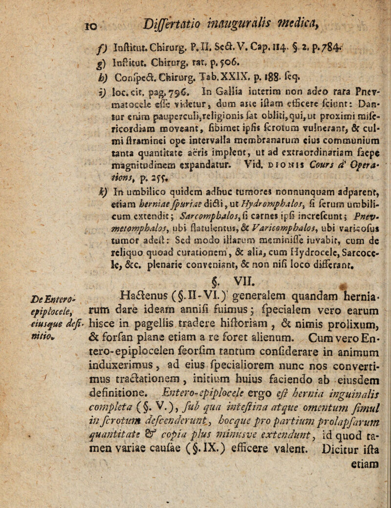 lo DiJJermio inmguralis 7nedm, f) loftkat, Chimrg, P, 11. Sed. V. Cap. 114. §. t, p*784*^ £) luflkut. Chirorg, rat. p. f06. b) Confptd. Ckimrg. Jab.XXIX, p. 188* sj locock, pag, 79C, in Gailia iotenra non s<leo rara Pnev- matocek i^kletyr* dum asLc ikaon cicere fckint: Dasi- lur snim paiipercuUjreligionis fat oblk4qui,ut proximi mife- rkofdkra moveant^ fibimet ipfii fcrolura vulnerant, 6? cul¬ mi Uraminei ope intervalla membranarum cius communium tanta quantitate acris implent, ut ad extraordinariam faepe magnitudmem expandatur, Vld. dionis Cours d' Opera* mns^ p, 2ff, k) In umbilico quidem adbuc tumores nonnnnquam adparent, etiam herniae /purtae d\&\ yXit Hydremphabs^ fi ferum umbili¬ cum exteodk; Sarc&mphalos^(iQ2tmt%\^£^\nztt£cuni^ Pmv* metomphalos^ ubi Eatulentuf,& Varuomphalos^ ubi varkofus tumor adeilr Sed modo illarum meminifle iuvabif, cum de reliquo quoad curationem , ^ alia, cum Hydrocele, Sarcocc- Ic. &c, plenarie conveniant, 3c non nifi loco diffi;ranr, §•. VII. Delntero» HaSenus (§.11-VI.) generalem qiiandam hernia* epipbceie^ rutn dare ideam annifi fuimus y fpedalem vero earum ^iusfui defi^ hisce in pagellis tradere hilloriam ^ & nimis prolixum, & forfan pians etiam a re foret alienam. Cum vero En- tero-epipiocelen feoriim tantum confiderare in animum induxerimus, ad eius fpeciaiiorem nunc nos converti- ^ mus tractationem , initium huius faciendo ab eiusdem definitione. Entero-epipl&cek ergo eji hernia mguinalis completa ( §. V.), fui qua mtejiina atque omentum fimul in ferotum defeenderunt^ hocque pro partium prolapfarum quantitate copia plus minus ve extendunt ^ id quod ta¬ men variae caufae (§.IX.) efficere valent. Dicitur ifta etiam