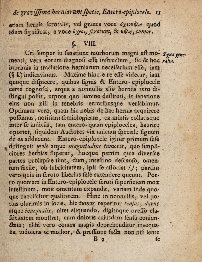 ^iam hernia £ctotaKs, vel graeca voca quod idem ligaificat^ a voce firotum^ & ^ tumor. ^ §. VHI. Uti femper in fanatione morborum magni eft mo- signa gene mendj vera eorum diagnofi efle in{irii£lum^ fic&Iioc ralia. inprimis in tradatione herniarum neeefrarmm effe^ lam (§. I.) indicavimus. Maxime hinc» e ra efle videtur, iam quoque difpicere, quibus lignis & Emero»epiplocele ceree cognofei, atque a nonnullis aliis herniis tuto di- ftingui poffir, uepote quo lumiae deffituri, in fanarione ^ eius non nifi ia tenebris erroribusque verfabimur. Optimam vero, quam hic nobis de hae hernia acquirere poffumus, notitiam iemiologicam, ex mixtis collarisqiie inter le indiciis, tam entero-quam epiploceles, haurire oportet, fiquidem Au£lores vix unicum fpeciaie lignum de ea adducunt. Entero-epiplocele igitur primum fele ^diftinguit mok atque magnitudme tumoris^ quo limpli- ciores hernias fuperat, hocque partim quia diverlae partes prolapfae funt, dum, inreftino defcenlb, omen¬ tum facile, ob liibricitatem, ipli le aflbeiat lj\ partim vero quia in Icroto liberius fefe extendere queunt. Por¬ ro quoniam in Entero-epiplocele feroti luperficiem mor inteftinum, mox omentum expandit, variam inde quo¬ que nancifeitur qualitatem. Hinc in nonnullis, vel po¬ tius plurimis in locis, hic tumor repericur tenfus^ durus ViiqwQ inaequalisj nitet aliquando, digiroque preffo ela- ftlcitatem monftrar, cum doloris cuiusdam lenfu coniun- £lafn; alibi vero contra magis deprehenditur inaequa¬ lis, indolens ac mollior, & preffione fada non nili lente B a fe