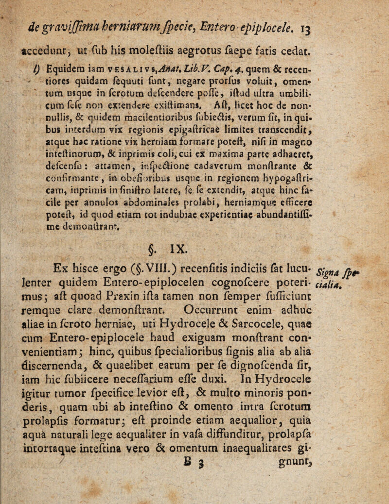 accedunt, ut fub his moleftiis aegrotus faepe fatis cedat. l) Equidem iam v e s a l i v %^Anat. Lib. F» Cap^ 4, qaem & recen- tiores quidam fequyti funt, negare prorfuf voluit, omcn* tum usque in fcrotum defccndere poffe, iftad ultra umbi!i« cum fefe non extendere cxiiiimans. Aft, licet hoc de non* nullif, & quidem macilentioribus fubie^lis, verum fit, io qui¬ bus interdum vix regionis epigafiricae limites transcendit, atque hac ratione vix herniam formare poteft, nifi in magno inteffinorum» & inpfimis coli, cui ex maxima parte adhaeret, deiceofu; attamen, infpedioiie cadaverum monftrante dc confrroante , in obefionbus usque in regionem hypogaflri- cam, inprimU infiniftro latere, fe fe extendit, atque hinc fa¬ cile per anoulos abdominales prolabi, herniamque efficere poted, id quod etiam tot indubiae experientiae abundantilQ- me demonlirant, §. IX. Ex hisce ergo (§. VIIL) recenfitis indiciis fat lucu* lenter quidem Entero-epiplocelen cognofeere poreri- dalia» mus 3 aft quoad Praxin ifla tamen non femper fufEciunc remqiie clare demonllranr. Occurrunt enim adhuc aliae in feroto herniae, uti Hydrocele & Sarcocele, quae cum Entero-epiplocele haud exiguam monftrant con¬ venientiam 3 hinc, quibus fpecialioribus fignis alia ab alia discernenda, & quaelibet earum per fe dignofeenda fit, iam hic fubiicere neceflarium efle duxi. In Hydrocele igitur tumor fpecifice levior eft, & multo minoris pon¬ deris, quam ubi ab inteftino & omento intra ferotum prolapfis formatur^ eft proinde etiam aequalior, quia aqua naturali lege aequaliter in vafa diffunditur, prolapfa intortaque inteftina vero & omentum inaequalitates gi' S 3 gnuntj