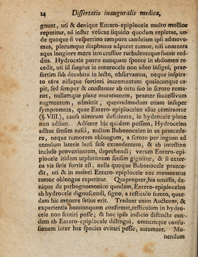 gnuntj uti & denique Entero-epiplocek multo mollior reperitufj ad inftar v^ficte liquido quodam repletae, un* de quoque fi velpertino tempore candelam ipfi admove¬ mus, plerumque diaphanus adparet tumor, nifi contenta aqua longiore mora iamcraffior turbulenraque fuerit red¬ dita. Hydrocele porro nunquam /ponte in abdomen re¬ cedit, uti id faepius in enterocele non adeo infigni, prae- fertim fub decubitu in leilo, ob/ervamus, neque infpira* to aere nifiaque fortiori incrementum quaJecunque ca¬ pit, fed /emper & confianter ab ortu fiio in feroto rema¬ net, nullamque plane mutationem, praeter fucceffivum augmentum , admittit, quemadmodum etiam infuper fympromara, quae Entero-epiploceien alias comitantur (§.VIIL), cau& nimirum deficiente, in hydrocele plane non adfunt. Adferre hic quidem poffem, Hydrocelen adhuc fenfim nafei, nullam Bubonocelen in ea praecede¬ re, neque tumorem oblongum, a feroto per inguen ad annulum lateris laefi fefe extendentem, & ab inreftino inclufo provenientem, deprehendi j verum Entero-epi- plocele itidem utpliirimum fenfim gignitur, & fi exter¬ na vis fatis fortis eft, nulla quoque Babonocele praece¬ dit, uti & in maiori Entero- epiplocele nec memoratus tumor oblongus reperitur. Quapropter,his omiffis, de¬ nique de parhognomonico quodam, Entero-epiplocelen ab hydrocele dignofeendi, figno, a tefticulo fumto, quae¬ dam hic monere farius erit. Tradunt enim Auftores, & experientia honnunquam confirmat,tefticulum in hydro¬ cele non fentiri pofle; & hoc ipfo indicio diftintre ean-^ dem ab Entero-epiplocele difhngui, omnemque confu- fionem inter has fpecies evitari pdlTe, autumant. Mo¬ nendum