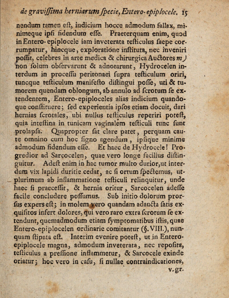 nendum tamen eft, indicium bocce admodum fallax, ml- nimeque ipfi fidendum effe. Praeterquam enim^ quod inEntero-epipIocele iam inveterata refticulus faepe cor- rumpatur^ hincque, exploratidne inftitura, nec inveniri poffitj celebres in arte medica & chirurgica Ausiores m J non fblum obfervarom & adnotarunt, Hydrocelen in¬ terdum in proceffii peritonaei fupra tefticulurn oriri, tuncque tefticulurn manifefto diftingui pofte, uti & tu¬ morem quendam oblongum, ab annulo ad ferctum fe ex¬ tendentem, Entero-epiploceles alias indieium quando¬ que conftiruere; fed experientia ipfos etiam docuit, dari hernias fcrotales, ubi nullus tefticulus reperiri poreft, quia inteftina in tunicam vaginalem tefticuli timc funt prolapfa. Quapropter fat clare patet, perquam cau¬ te omnino cum hoc figno agendum , ipfique minime admodum fidendum efie. Et haec de Hydrocele! Pro¬ gredior ad Sarcocelsn, quae vero longe facilius diftin- guitur. Adeft enim in hac fumor multo durioryUt inter¬ dum vix lapidi duritie cedat, ac fi ortum fpe£iemus, ut- plurimum ab inflammatione tefticuli relinquitur, unde haec fi praecefiir, & hernia oritur, Sarcocelen adefle facile concludere poflumus. Sub initio dolorum pror- fus expers eft> in molem jgero quandam adauita facis ex- quifitos infert dolores, qui vero raro extra ferotum fe ex¬ tendunt, quemadmodum etiam fymptomaribus iftis,quae Entero-epiplocelen ordinarie comitantur (§.VIIT.), nunr quam ftipata eft. Interim evenire poteft, ut in Entero- epiplocele magna, admodum inveterata, nec repofira, tefcicuius a prellione inflammetur, & Sareocele exinde oriatur j hoc vero in cafu, fi nullae contraindicationes, Vrgr»