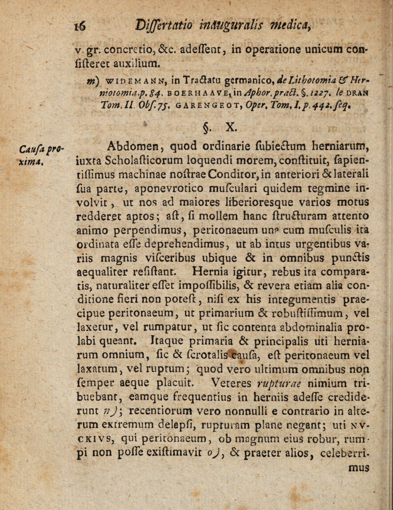 Cdufa fro- xima^ i6 Differt atio in Auguralis medicay V. gr. concretio, &c. adeffent, in operatione unicum con¬ fideret auxilium. ni) w ID E M A N, in Tradatu gsrrnanico, de Lithotomia ef Her^ motomta,p, S4> b o e r h a a v E^in Aphor,pra6l^ §. /227. le dra^i Tom. II. Obf 7J. G A R E N G E o T, Oper^ Tom, /, p. • §. X. Abdomen, quod ordinarie fubie£lum herniarum, iuxta Schokfiicorum loquendi morem, conftituit, fapien- tiffimus machinae nodrae Conditor, in anteriori & laterali fua parte, aponevrotico mufculari quidem tegmine in¬ volvit 5_ ut nos ad maiores liberioresque varios motus redderet aptos; ad, fi mollem hanc dru£luram attento animo perpendimus, peritonaeum una cum mufculis ita ordinata effe deprehendimus, ut ab intus urgentibus va¬ riis magnis vifceribus ubique & in omnibus pun£lis aequaliter relidant. Hernia igitur, rebus ita compara¬ tis, naturaliter edet impodibilis, & revera etiam alia con¬ ditione fieri non poted, nifi ex his integumentis prae¬ cipue peritonaeum, uc primarium & rcbudiffimum, vel laxetur, vel rumpatur, ut fic contenta abdominalia pro¬ labi queant. Itaque primaria & principalis uti hernia¬ rum omnium, fic fcrotalis^lraula, ed peritonaeum vel laxatum, vel ruptum; quod vero ultimum omnibus non femper aeque placuit. Veteres rupturae nimium tri¬ buebant, eamque frequentius in herniis adede credide¬ runt njy recentiorum vero nonnulli e contrario in alte¬ rum extremum delepd, rupturam plane negant; uti nv- CKivs, qui peritonaeum, ob magnum eius robur, rum¬ pi non pode exidimavit ojy & praeter alios, celeberri¬ mus