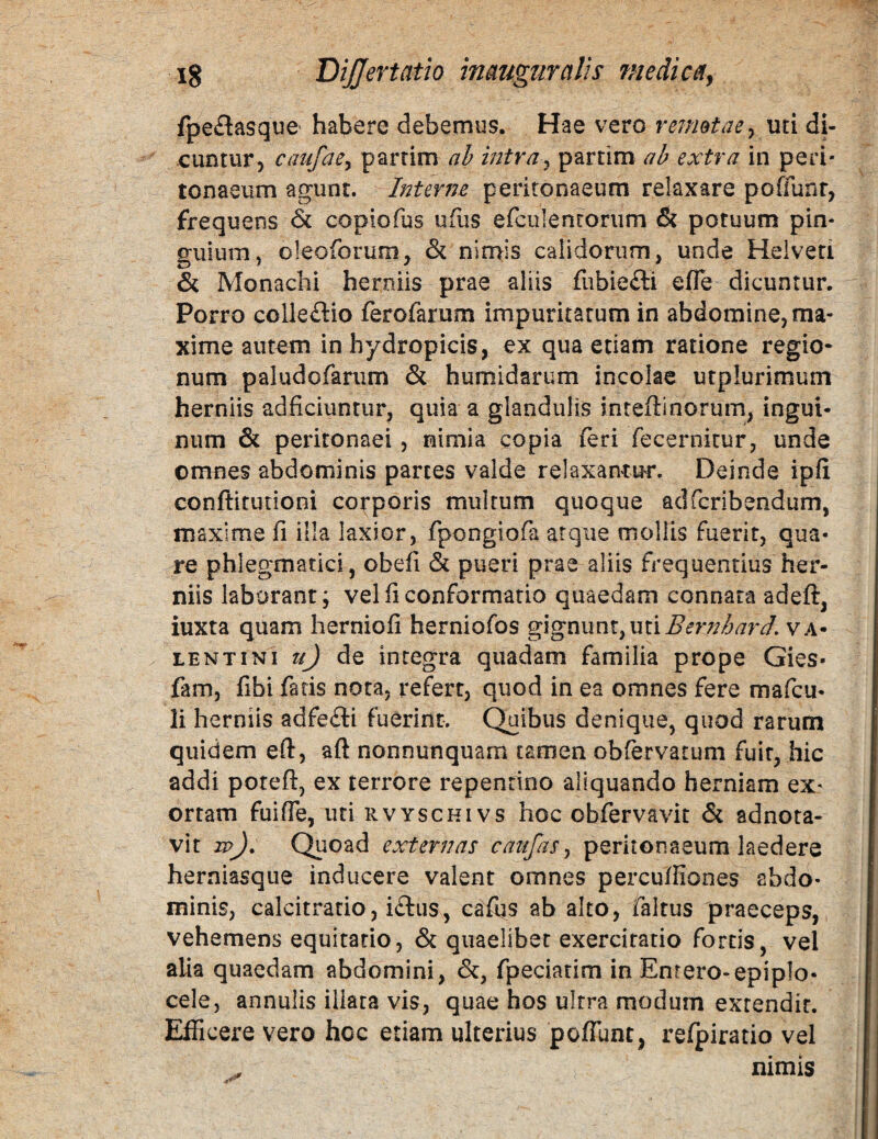 fpeflasquC' habere debemus. Hae vero rermtacy uti di¬ cuntur, caufacy partim ah intray partlm ah extra in peri¬ tonaeum agunt. Interiie peritonaeum relaxare poffunr, frequens copiofus ufiis efculenrorum & potuum pin¬ guium, oleoforum, & nimis calidorum, unde Reiveti & Monachi herniis prae aliis fubiefti efle dicuntur. Porro colleftio ferofarum impuritatum in abdomine, ma¬ xime autem in hydropicis, ex qua etiam ratione regio¬ num paludofanim & humidarum incolae utplurimum herniis adficiuntur, quia a glandulis inteftinorum, ingui¬ num & peritonaei, nimia copia feri fecernitur, unde omnes abdominis partes valde relaxantur. Deinde ipfi conftitudom corporis multum quoque adfcribendum, maxime fi illa laxior, fpongiofa atque mollis fuerit, qua¬ re phlegmatici, obefi & pueri prae aliis frequentius her¬ niis laborant; vel fi conformatio quaedam connata adeft, iuxta quam herniofi herniofos %\gXiwx\XyMi\Bernhard. Va¬ lentini de integra quadam familia prope Gies- fam, fibi fatis nota, refert, quod in ea omnes fere mafcu- li herniis adfe£li fuerint. Quibus denique, quod rarum quidem eft, aft nonnunquam tamen obfervatum fuit, hic addi potefl:, ex terrore repentino aliquando herniam ex¬ ortam fuifie, uti RVYscHivs hoc obfervavit & adnota- vit w). Quoad externas caufas y peritonaeum laedere herniasque inducere valent omnes percuffiones abdo¬ minis, calcitratio, i£liis, cafbs ab alto, faltus praeceps, vehemens equitatio, & quaelibet exercitatio fortis, vel alia quaedam abdomini, &, fpeciatim in Enrero-epiplo- cele, annuiis illata vis, quae hos ultra modum extendit. Efficere vero hoc etiam ulterius poflunt, refpiratio vel nimis