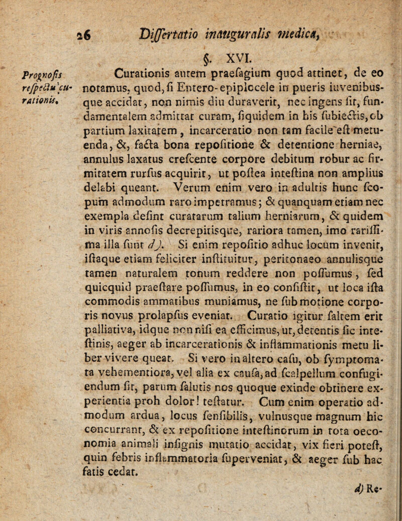 §. XVL Prognops Curationis aurem praefagium quod attinet j de eo refpsducu- notamus, quod,fi Entero-epiplccele in pueris iuvenibus- rationis^ que accidat, non nimis diu duraverit, nec ingens lir, fiin- darnentalem admittat curam, fiquidem in his rubieci:is,ob partium laxitatem , incarceratio non tam facile'eil metu¬ enda, &, fa£la bona repofitioi^ & detentione herniae, annulus laxatus crefeente corpore debitura robur ac fir¬ mitatem rurfus acquirit, ut poflea inteftina non amplius delabi queant. Verum enim vero in adultis hunc feo- pum admodum raro impetramus; dtquanquam etiam nec exempla defint curatarum talium herniarum, & quidem in viris snnofis decrepitisque, rariora tamen, imo rarilli' ma illa funt dj. Si enim repofitio adhuc locum irxvenir, iftaque etiam feliciter infliruitur, peritonaeo annulisque tamen naturalem tonum reddere non poflumus, fed quicquid praedare pofllimus, in eo confidit, ut loca ida commodis ammatibus muniamus, ne fub motione corpo¬ ris novus prolapfus eveniar. Curatio igitur faltem erit palliativa, idque nennifi ea efficimus, ur, detentis fic inte- dinis, aeger ab incarcerationis & inflammationis metu li¬ ber vivere queat. Si vero inaltero cafu, ob fymproma- ta vehementiora, vel alia ex caufa,ad rcalpelliim confugi¬ endum fir, parum faiutis nos quoque exinde obtinere ex¬ perientia proh dolor! tedatur. Cum enim operatio ad¬ modum ardua, locus fenfibilis, vulnusque magnum hic concurrant, & ex repofiiione intedinorum in rota oeco¬ nomia animali infignis mutatio accidat, vix fieri poted, quin febris inflammatoria fuperveniat, & aeger fub hac fatis cedat.