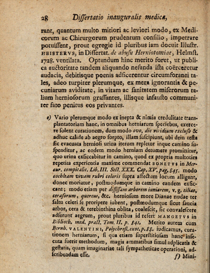 rant, quantum multo mitiori ac leviori modo, ex Medi¬ corum ac Cbirurgorum prudenrum confilio, impetrare potuiffent, prout egregie id pluribus iam docuit liluftr. HBiSTEiivs, inDiflertat. ahufn Herniotomiae^ Helmft, 172B. ventilata. Optandum hinc merito foret, ut publi¬ ca auftoritate tandem aliquando nefanda ifta co^ctretur audacia, debitisque poenis adficerentur circumforanei ta¬ les, adeo turpiter plerumque, es mera ignorantia & pe* cumarum aviditate, invitam ac fariitatem miferorum ta* lium hernioforum graflantes, illisque infaufto communi- ler fato penitus eos privantes. f) Vaiio plerumque c3odo ex inepta & nimia credulitate trani* plantatofiam hanc, in omnibus herniarum fpeciebus, exerce¬ re ibient corationess, dum modo ovo^ die viridium exclufo & adhuc calide ab aegro forpto, illam fufeipiunt, ubi dein tefta £c evacuata herniofi urina iterum repletur inque camino fu- i^ndicur, ac eodem modo herniam detumere promittitur, quo urina exGccabitur in camino, quod ex propria multoiiet repetita experientia maxime commendat bonetvs inMef sur. compitalit, LibMh SeSI.XXX, Cap,XF, pag^S^S* modo tocbkam vivam rubri coloris fupra aiFc<5ium locum alliganr, donec moriatur, poftmodomquc in camino eandem cxfic- cant; modo etiam per dijfijfam arborem iumerem, v, g, tiliae^ teraforum^ quercus^ herniofum more Dianae nudae ter faltu celeri fe proripere iubent, poftmodumquc ficut faucia arbor, cera & terebinthina oblita, coalcfcit, fic convalcTcerc adierunt aegrum, prout pluribus id refert mangetvs in Bibliotb, med» pra5l, Tom, IL pc 84/, Merito autem cum Bernb, Valentini, Polycbrejl,exot^p.S8» iudicamus, cura¬ tionem herniarum, fi qua etiam fiiperfiitiolam hanc*inic- cuta fuerit methodum, magis ammatibus fimul adplicatis & gcftatis, quam imaginariae tali fympatheticae operationi, ad- Icribendam effe, p