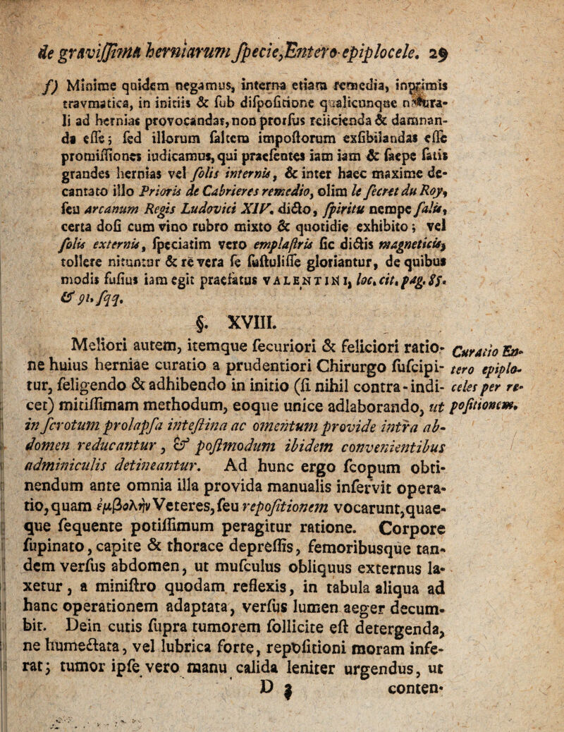 ie grnviJJifnAherntarnni/pecie^Entero epiplocele. f) Minime qaidem negamus, inte;^ etiam femcdia, infimis travmatka, in initiis 6c fub dilpofitione qaalicnnqQe ni^ra- li ad hernias pfovocandafjHODproifo mickBda^ damnan¬ di efle 5 fed illorum {altem impoftorum exfihikndas elfe pTomiillones iudicamufjqui pracfentes iam iam ^ fiiepe &ti* grandes hernias ve! filis internis, & inter haec maxime de¬ cantato illo Prioris de Cdhrkres remedio yOlim U fient duRoy^ fcu Arcanum Regis Ludavici XIF* di61o, fplritu nempe /«/»f certa dofi cum vino rubro mixto dc quotidie exhibito; vel filis externis^ Ipeciatim vero emplaftrU fic di<Sis magnetkis^ tollere nituntur 6c re vera fe fulluliffe gloriantur, de quibus modis fulius iam egit praefatus v a l e n x i X| loc^ cit^ fag, SS* gufqq. XVIIL Meliori autem, itemque fecuriori & feliciori ratio- Curatio En- ne huius herniae curatio a prudentiori Chirurgo fufeipi- tero eppla- tur, feligendo & adhibendo in initio (li nihil contra-indi- ceks per re- : cet) miciiliniam methodum, eoque unice adlaborando, ut pofitiomm. :i in fevotum prolapfa inteflina ac omentum provide intra ab- ij. domen reducantur, tf pofimodum ibidem convenientibus I (! adminiculis detineantur. Ad hunc ergo fcopum obti- :! nendum ante omnia illa provida manualis infervit opera¬ ri tio, quam Veteres, feu repofitionem vocarunt,quae- [| que fequente potiffimum peragitur ratione. Corpore ?! fupinato, capite & thorace depreffis, femoribusque tan- i dem verfiis abdomen, ut mufculus obliquus externus la- li xetur, a miniftro quodam reflexis, in tabula aliqua ad i I hanc operationem adaptata, verfus lumen aeger decum- i bit. Dein cutis fupra tumorem fbllicite eft detergenda, 'I ne hume£tata, vel lubrica forte, repX>litioni moram infe- !i rat^ tumor ipfe vero manu calida leniter urgendus, ut D I conten- 1