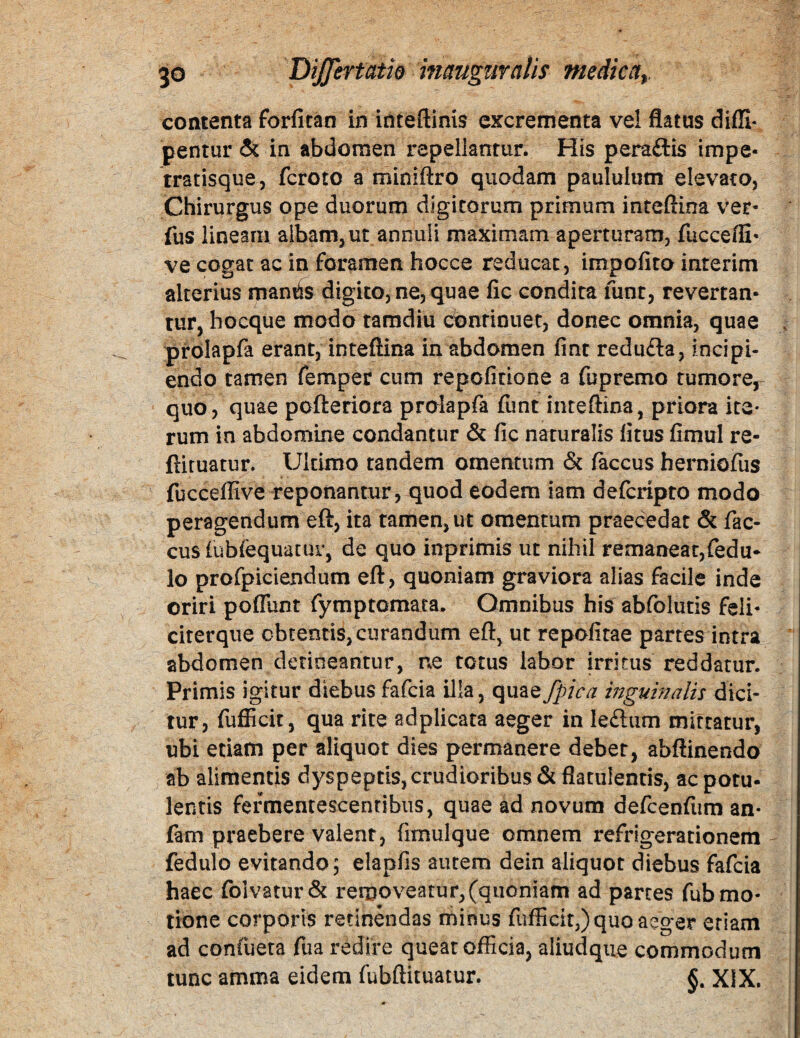 contenta forfitan in inteftinis excrementa vel flatus diffi- pentur & in abdomen repellantur. His peraftis impe- tratisque, fcroto a miniftro quodam paululum elevato. Chirurgus ope duorum digitorum primum inteftina ver- fus lineam albam, ut annuli maximam aperturam, fuccefE* ve cogat ac in foramen hocce reducat, impolito inrerim alterius man^s digito, ne, quae fic condita funt, revertan¬ tur, hocque modo ramdiu cbnriouet, donec omnia, quae , prblapfa erant, inteftina in abdomen fint redu£ta, incipi¬ endo tamen femper cum repofirione a fupremo tumore, quo, quae pofteriora prolapfa funt inteftina, priora ite¬ rum in abdomine condantur & fic naturalis litus fimul re- ftiruatur. Ultimo tandem omentum & laccus herniofus fuccellive reponantur, quod eodem iam delcripto modo peragendum eft, ita tamen, ut omentum praecedat & fac- cus (ubfequatur, de quo inprimis ut nihil remaneat,fedu* lo profpiciendum eft, quoniam graviora alias facile inde oriri poflunt fymptomata. Omnibus his abfolutis feli- citerque obtentis, curandum eft, ut repofitae partes intra abdomen detineantur, ne totus labor irritus reddatur. Primis igitur diebus fafcia ilia, quaefpica inguinalis dici¬ tur, fufiicit, qua rite adplicata aeger in le£lum mittatur, ubi etiam per aliquot dies permanere debet, abftinendo ab alimentis dyspeptis, crudioribus &flatulentis, ac potu¬ lentis fermentescentibus, quae ad novum defcenfum an- fam praebere valent, fimulque omnem refrigerationem fedulo evitando; elapfis autem dein aliquot diebus fafcia haec foivatur& removeatur, (quoniam ad partes fub mo¬ tione corporis retinendas minus fufiicit,) quo aeger etiam ad confuera fua redire queat officia, aliudque commodum tunc amma eidem fubftituatur. XIX.