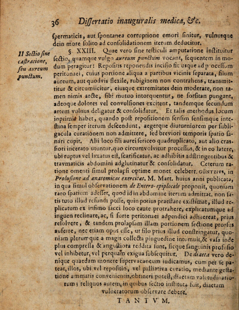 It Se5lio fine caftrationey feu aureum £un^um. Differtatio inmgiiralis medica^^c. fpcrtnaticis, aut fpontanca corruptione emori finitur, vulnutque dein more folico ad coniolidationem iterum deducitur. §. XXIil, Quae vero fine refiiculi amputatione infiituitur fedio, quamque vulgo aureum pm^um vocant, fequentem in mo¬ dum peragitur: Repofitis repooendis incifiofic luque adp ocefium peritonaei, cuius portione aiiqua a partibui vicinis feparata, filum aureum, aut quodvis flexile, robiginem non contrahens, transmit¬ titur & circumiicftur, eiusque extremitates dein moderate, non ta¬ men nimis arde, fibi mutuo intorquentur, ne forfitan pungant, adeoquedolores vel convulfiqnes excitent, tandemque fecuniium artem vulnus deligatur & confolidatur. Et talis methodus Iv^cum inptirai# habet, quando poft repofitionem fenfifn fenllmquc inte- ftina femper iterum deicendunt, aegerque diuturniorem per fubli- gacula curatidoem non admittere, led breviori temporis fpatio fa¬ nari cupif. Alii loco fili aurei fericco quadruplicato, aut alio cras- fiori incerato utuntur,quo circumvolvitur procefius,&ineo latere, ubi ruptus vel bxatus eii, fcarificatur, ac adhibitis adflringeotibus dc travmaiicii abdomini adglutinatur & confolidatur. Ceterum ra- tione omenti firnul prolapfi optime monet celeberr. guntzivs, in Frolufionc ad anatomicas exercitata M, Mart. huius anni publicata, in qua fimul oblervationcm de Entero-epiplocele proponit, quoniam raro fpariurn adefler, quod id inabdomioc iterum admittat, non fa¬ tis tuto illud refundi pofle, quin potius praeflare exiflimat, illud re¬ plicatum ex infimo facci loco caute protrahere, expheatumque acT inguen reclinare, ac, fi forte peritonaei adpendici adhaereat, prius tefolvcre , & tandem profapfam illam portionem fedione prorfiii auferre, nec etiam opus efle, ut filo prius illud eonftringatur, quo¬ niam plerumque a magis collcds pinguedine intumuit,& vafa inde pius comprefla &angufliora reddita fune, ficquefanguinis profufio vel inhibetur, vel perquam exigua fubfequitur. De diaeta vero de¬ nique quaedam rnonerc fjpervacaoeum iudicamus, cum per fe pa¬ teat, illos, ubi vel repoficio, vel paliiativa curatio, mediante gelta- tione ammati? convenientis,obnneri potefl, dtaetsm valetudinario¬ rum 5 reliquos aurem, in quibus fectio inflituc^ fuit, diaetam vuioeratorura obfervare debere, T A N 1 V M.