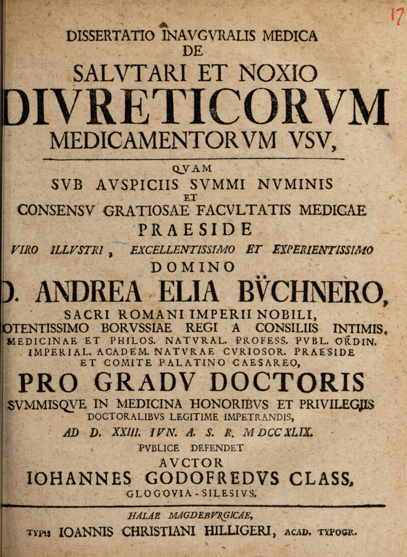 DISSERTATIO INAVGVRALIS MEDICA . DE t SALVTARI ET NOXIO DIVRETICORVM MEDICAMENTOR V M VSV, QVAM SVB AVSPICIIS SVMMI NVMINIS EX CONSENSV GRATIOSAE FACVLTATIS MEDICAE PRAESIDE VIRO ILLVSTRl , EXCELLENTISSIMO ET EXPERIENTISSIMO D OMINO '• • ). ANDREA ELIA BVCHNERO, SACRI ROMANI IMPERII NOBILI, OTENTISSIMO BORVSSIAE REGI A CONSILIIS INTIMIS, MEDICINAE ET PHILOS. NATVRAL. PROFESS. PVBL. ORDIN. IMPERIAL. ACADEM. NATVRAE CVRIOSOR. PRAESIDE ET COMITE PALATINO CAESAREO, PRO GRADV DOCTORIS SVMMISQVE IN MEDICINA HONORIBVS ET PRIVILEGJIS DOCTORALIBVS LEGITIME IMPETRANDIS, AI) D. XXIII, IVN. A. S. R. MDCCXLIX. • . PVBLICE DEFENDET AVCTOR IOHANNES GODOFREDVS CLASS, GLOGOVIA - SILESIVS. HALAE MAGDEBFRGICAE, xmj IO ANNIS CHRISTIANI HILLIGERI, acad. typos».