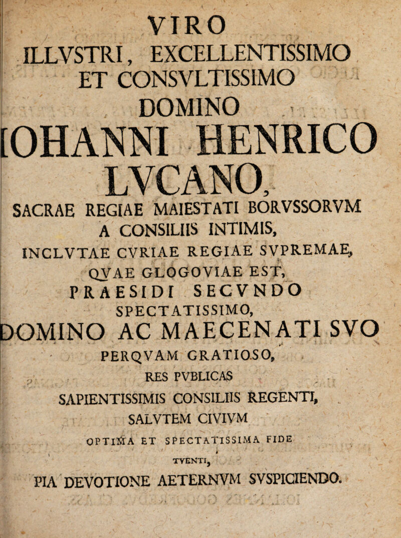 VIRO ILLVSTRI, EXCELLENTISSIMO ET CONSVLTISSIMO DOMINO (OHANNI HENRICO LVCANO, SACRAE REGIAE MAIESTATI BORVSSORVM A CONSILIIS INTIMIS, INCLVTAE CVRIAE REGIAE SVPREMAE, QVAE GLOGOVIAE EST, PR AESIDI SECVNDO SPECTATISSIMO, DOMINO AC MAECENATI SVO PERQVAM GRATIO.SO, RES PVBLICAS SAPIENTISSIMIS CONSILIIS REGENTI, SALVTEM CIVIVM ' OPTICA ET SPECTATISSIMA FIDE , ' ' * ' TVENTIj PIA DEVOTIONE AETERNVM SVSPICIENDO.