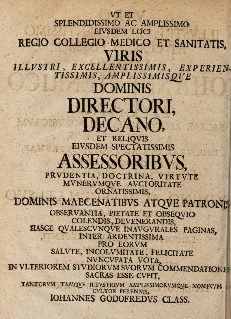 VT ET SPLENDIDISSIMO AC AMPLISSIMO EIVSDEM LOCI REGIO COLLEGIO MEDICO ET SANITATIS. VIRIS 1LLFSTRI, EXCELLENTISSIMIS, EXPERIEN- TISS1MIS, AMPLISSIMISQVE DOMINIS ET RELIQVIS EIVSDEM SPECTATISSIMIS ORNATISSIMIS» DOMINIS MAECENATIBVS ATQVE PATRONI!! OBSERVANTIA, PIETATE ET OBSEQVIO COLENDIS, DEVENERANDIS, HASCE QVALESCVNQVE INAVGVRALES PAGINAS INTER ARDENTISSIMA PRO EORVM SALVTE, INCOLVMITATE, FELICITATE NVNCVPATA VOTA» IN VLTERIOREM STVDIORVM SVORVM COMMENDATIONI! SACRAS ESSE CVPIT, TANTORVM TAMQVE ILLVSTRIVM AMPLKSIMORVMQVE NOMJNVM I CVI.TOR PERENNIS, IOHANNES GODOFREDVS CLASS. PRVDENTIA, DOCTRINA, VIRTVTE MVNERVMOVE AVCTORITATE