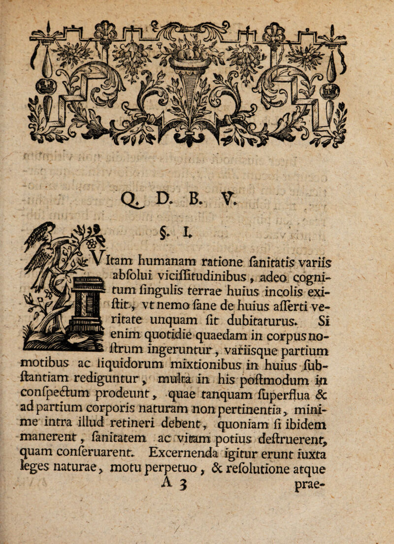 §• I. ^Vitam humanam ratione fanitatis variis abfolui viciffitudinibus adeo cogni- tumfingulis terrae huius incolis exi- ftit, vt nemo fime de huius afierti ve* ritate unquam fit dubitaturus» Si enim quotidie quaedam in corpus no- fixum ingeruntur, variisque partium motibus ac liquidorum mixtionibus in huius fiib- ftantiam rediguntur % multa In his pofimodum ifi confpe&um prodeunt r quae tanquam fuperfiua & ad partium corporis naturam non pertinentia > mini¬ me intra illud retineri debent, quoniam fi ibidem manerent, fimitatem ac vitam potius deftruerent* quam conferuarent- Excernenda igitur erunt iuxta leges naturae* motu perpetuo , & refolutione atque
