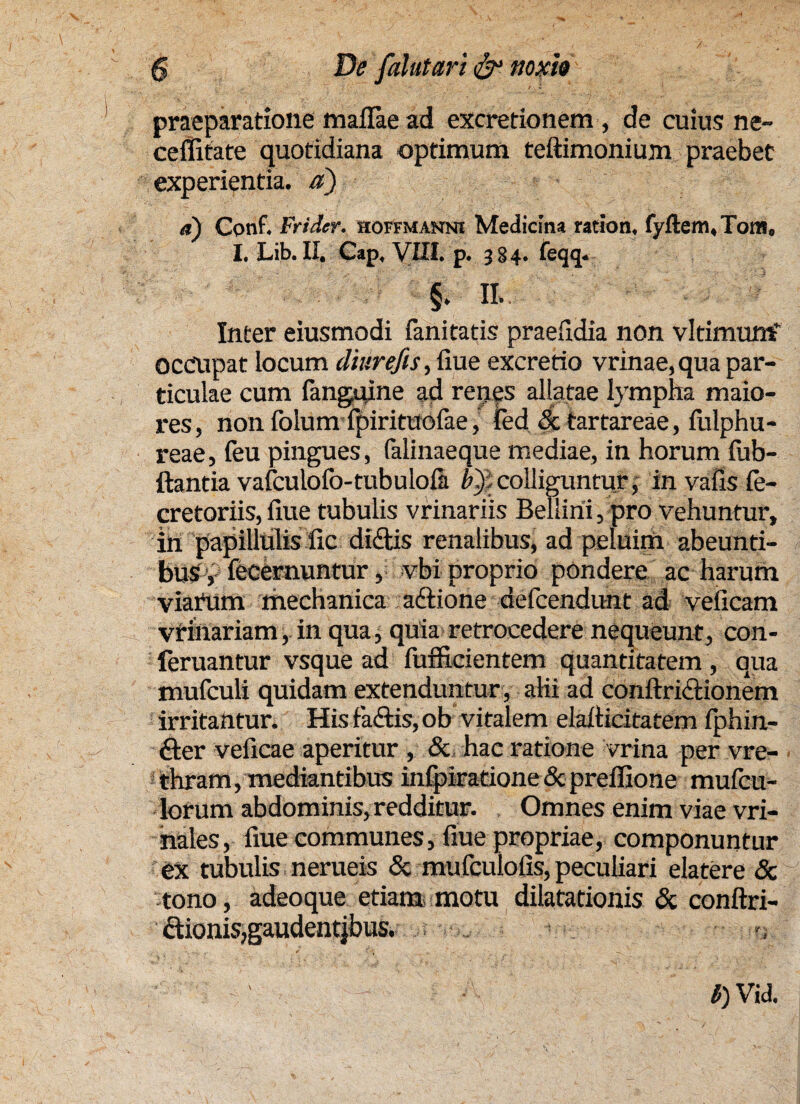 praeparatione maflae ad excretionem , de cuius ne- cefiitate quotidiana optimum teftimonium praebet experientia, a) d) Conf. Frider. hoffmanni Medicina ration. fyftem.Tom, I. Lib. II. Cap, VIII. p. 384. feqq. §. II. Inter eiusmodi fani tatis praefidia non vltimunf occupat locum diurefis, flue excretio vrinae,qua par¬ ticulae cum fanguine ad renes allatae lympha maio¬ res, non folum fpirituofae, fed Sc tartareae, fulphu- reae, feu pingues, falinaeque mediae, in horum fub- ftantia vafculofo-tubulola £); colliguntur, in vafis fe- cretoriis, fiue tubulis vrinariis Beliirii, pro vehuntur, in papilhilis fic didis renalibus, ad peluim abeunti¬ bus , fecernuntur, vbi proprio pondere ac harum viartim mechanica a&ione defcendunt ad veficam vrinariam, in qua, quia retrocedere nequeunt, con- feruantur vsque ad fufficientem quantitatem, qua mufculi quidam extenduntur, alii ad conftridionem irritantur. His tadis, ob vitalem elafticitatem fphin- der veficae aperitur , & hac ratione vrina per vi¬ tiaram, mediantibus inlpiratione<Sepreflione mufcu- lorum abdominis, redditur. , Omnes enim viae vri- nales, fiue communes, fiue propriae, componuntur ex tubulis nerueis <5c mufcuiofis, peculiari elatere & tono, adeoque etiam motu dilatationis & conftri-