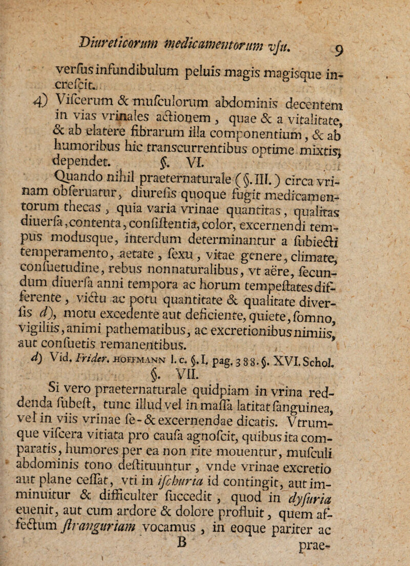 verius infundibulum peluis magis magisque in- crefcit. n 4) Vifcerum 8c mufculorum abdominis decentem in vias vrinales aclionem , quae & a vitalitate, & ab eia tere fibrarum illa componentium, & ab humoribus hic transcurrentibus optime mixtis; dependet. §, VI. Quando nihil praeternaturale ( §. III.) circa vri- nam obferuatur, diurefis quoque fugit medicamen¬ torum thecas , quia varia vrinae quantitas, qualitas diuerfa,contenta,confiftentia,color, excernendi tem¬ pus modusque, interdum determinantur a fiibiedi temperamento, aetate , fexu , vitae genere, climate, confnetudine, rebus non naturalibus, vtaere, fecun¬ dum diuerfa anni tempora ac horum tempeftatesdif¬ ferente , vidlu ac potu quantitate & qualitate diver- fis d), motu excedente aut deficiente, quiete,fomno vigiiiis,animi pathematibus, ac excretionibusnimiis, aut confuetis remanentibus. * d) Vid, Fridtr. hoefmann 1.c. §.I. pag. 333.5. XVI.SchoL §. VII. Si vero praeternaturale quidpiam in vrina red¬ denda fubeft, tunc illud vel inmafla latitatfanguinea, vel in viis vrinae fe-& excernendae dicatis. Vtrum- que vifcera vitiata pro caufa agnofcit, quibus ita com¬ paratis, humores per ea non rite monentur, mufculi abdominis tono deftituuntur , vnde vrinae excretio aut plane ceflat, vti in ifchuria id contingit, aut im¬ minuitur & difficulter fuccedit, quod' in dyfuria euenit, aut cum ardore & dolore profluit, quem af¬ fectum ftrangurtam vocamus , in eoque pariter ac