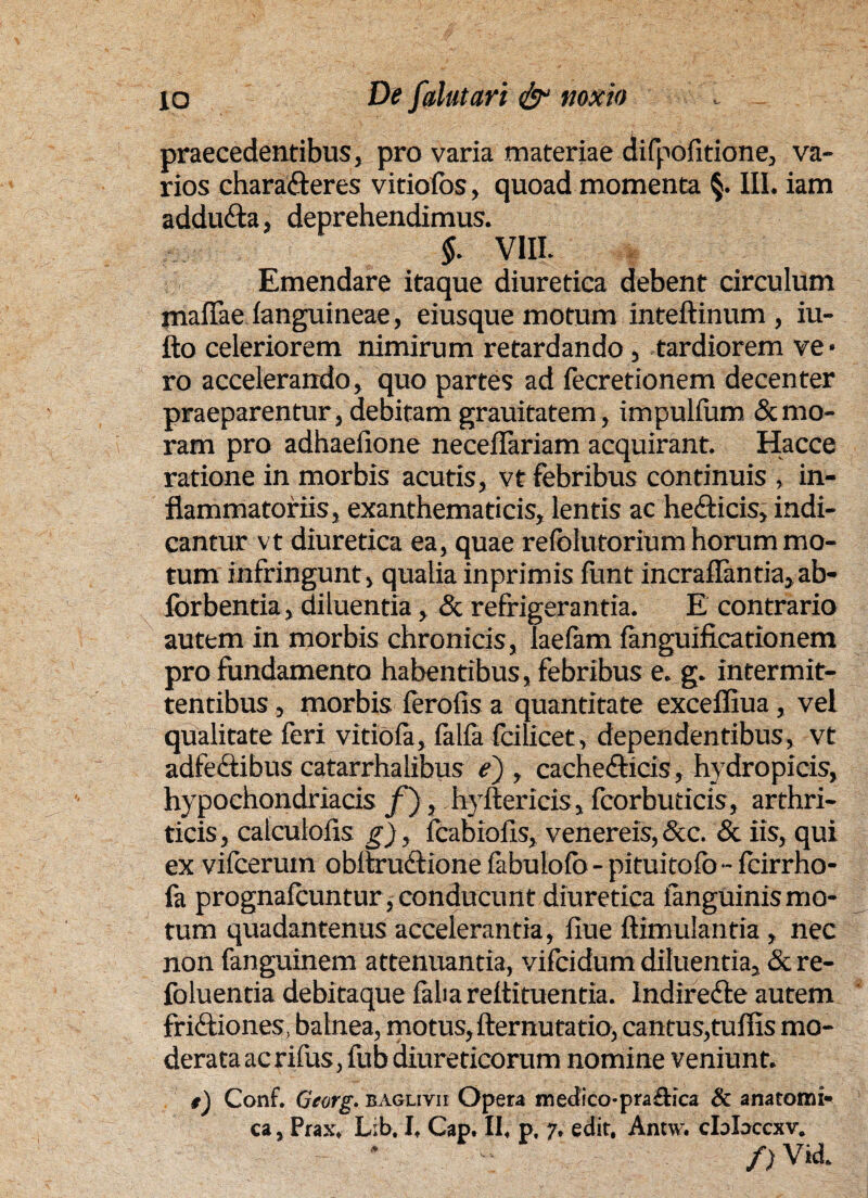 praecedentibus, pro varia materiae difpofitione, va¬ rios charaCteres vitiofos, quoad momenta §. III. iam adduCta, deprehendimus. $. VIII. Emendare itaque diuretica debent circulum mallae (anguineae, eiusque motum inteftinum , iu- fto celeriorem nimirum retardando, tardiorem ve¬ ro accelerando, quo partes ad fecretionem decenter praeparentur, debitam grauitatem, impuKum & mo¬ ram pro adhaeiione neceilariam acquirant. Hacce ratione in morbis acutis, vt febribus continuis , in¬ flammatoriis, exanthematicis, lentis ac helicis, indi¬ cantur vt diuretica ea, quae refolutorium horum mo¬ tum infringunt , qualia inprimis funt incraflantia, ab- ibrbentia, diluentia, & refrigerantia. E contrario autem in morbis chronicis, laefam fanguificationem pro fundamento habentibus, febribus e. g. intermit¬ tentibus , morbis ferofis a quantitate exceffiua, vel qualitate feri vitiofa, falfa fcilicet, dependentibus, vt adfeCtibus catarrhalibus e) , cachecticis, hydropicis, hypochondriacis f ), hyitericis, fcorbuticis, arthri¬ ticis , calculofis g), (cabiofis, venereis, &c. & iis, qui ex vifcerum obitruCtione fabulofo - pituitofo - fcirrho- fa prognafcuntur, conducunt diuretica (anguinis mo¬ tum quadantenus accelerantia, (iue ftimulantia , nec non fanguinem attenuantia, vifcidum diluentia, & re- foluentia debitaque (alia rettituentia. IndireCte autem friCtiones, balnea, motus, demutatio, cantus,tuflis mo¬ derata ac rifus, fub diureticorum nomine veniunt. ,) Conf. Georg. baglivii Opera medico-pra£tica & anatomi¬ ca, Prax. Lib. I, Cap. II, p. 7. edit. Annv. clolaccxv. - * /) Vid.