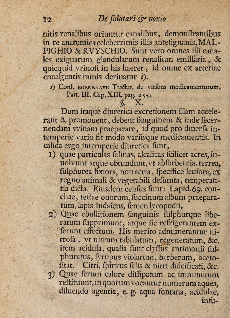 nitris renalibus oriuntur canalibus, demonftrantibus in re anatomica celeberrimis illis antefignanis, MAL- PIGHIO & RVYSCHIO. Sunt vero omnes illi cana¬ les exiguarum glandularum renalium emiflaria , Sc quicquid vrinoli in his haeret, id omne ex arteriae emulgentis ramis deriuatur i). i) Conf. boerhaave Traftac. de viribus medicamentorum, Pare. III, Cap, XIII, pag. 255. §, X. Dum itaque diuretica excretionem illam accele¬ rant Sc promouent, debent languinem Sc inde fecer- nendam vrinam praeparare, id quod pro diuerla in¬ temperie vario fit modo variisque medicamentis. In calida ergo intemperie diuretica funt, 1) quae particulas falinas, alcalicas feilicef acres, in- uolvurit atque obtundunt, vt abforbentia, terrea, fulphurea fixiora, non acria, fpecifice leuiora, ex regno animali <5c vegetabili defumta, temperan¬ tia di£ta Eiusdem cenfiis funt: Lapid.69. con¬ chae, teftae ouorum, fuccinum album praepara¬ tum, lapis Iudaicus, femen lycopodii, 2) Quae ebullitionem (anguinis feilphurque libe- ratum fupprimunt, atque fic refrigerantem ex- ferunt effedum. His merito adnumerantur ni- trofa, vt nitrum tabulatum, regeneratum, Scc. item acidula, qualia funt clyflus antimonii ful- phuratus, fyrupus violarum, berberum, aceto- fitat. Citri, fpiritus felis & nitri dulcificari, Scc; 3) Quae ferum calore dilfipatum ac imminutum reitituunf, in quorum vocantur numerum aquea, diluendo agentia, e. g. aqua fontana, acidulae, infu-