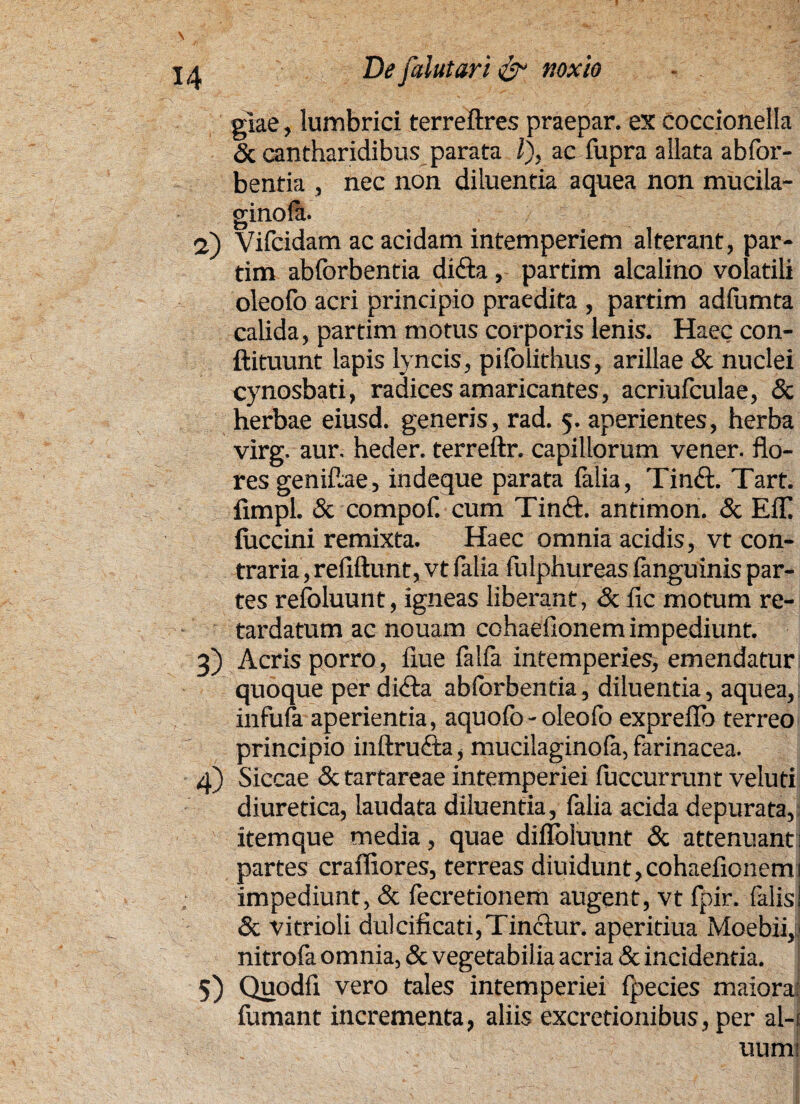 glae, lumbrici terreftres praepar. ex coccionella & cantharidibus parata i), ac fupra allata abfor- bentia , nec non diluentia aquea non mucila- ginola. <2) Vifcidam ac acidam intemperiem alterant, par- tim abforbentia difta, partim alcalino volatili oleofo acri principio praedita , partim adfumta calida, partim motus corporis lenis. Haec con- ftituunt lapis lyncis, pifolithus, arillae <Sc nuclei cynosbati, radices amaricantes, acriufculae, & herbae eiusd. generis, rad. 5. aperientes, herba virg. aur. heder. terreftr. capillorum vener. flo¬ res genifiae, indeque parata {alia, Tinft. Tart. fimpl. & compof. cum Tinft. antimon. & Eli fuccini remixta. Haec omnia acidis, vt con¬ traria, refiftunt, vt falia fulphureas {anguinis par¬ tes refoluunt, igneas liberant, & fic motum re¬ tardatum ac nouam cohaeflonem impediunt. 3) Acris porro, flue falfa intemperies^ emendatur quoque per di£a abforbentia, diluentia, aquea, infula aperientia, aquofo - oleofo exprellb terreo principio inftrufta, mucilaginola, farinacea. 4) Siccae & tartareae intemperiei luccurrunt veluti diuretica, laudata diluentia, falia acida depurata, itemque media, quae diflbluunt & attenuanti partes craffiores, terreas diuidunt, cohaeflonem 1 impediunt, & fecretionem augent, vt fpir. falis i & vitrioli dulcificari, Tinctur. aperitiua Moebii, nitrofa omnia, & vegetabilia acria & incidentia. 5) Quodfi vero tales intemperiei fpecies maiora: fumant incrementa, aliis excretionibus, per al-t uumi