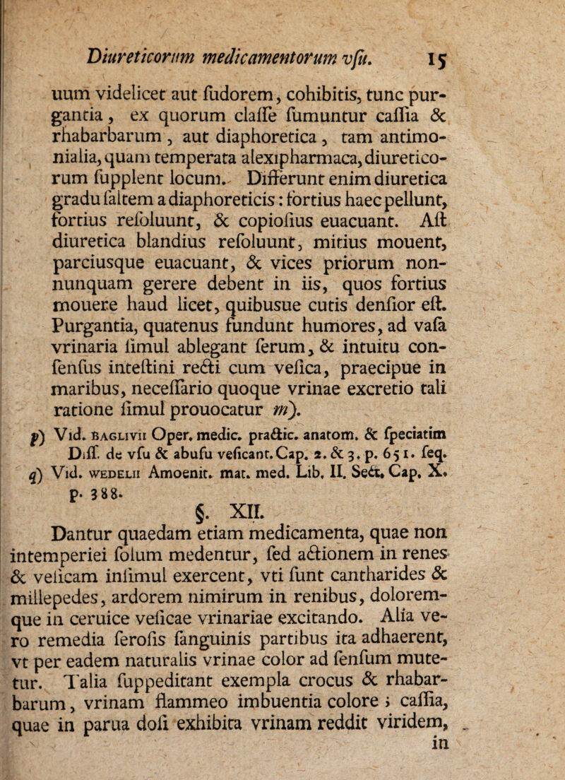 uum videlicet aut fadorem, cohibitis, tunc pur¬ gantia , ex quorum claife fumantur caflia & rhabarbarum , aut diaphoretica , tam antimo- nialia,quam temperata alexipharmaca, diuretico¬ rum fupplent locum- Differunt enim diuretica gradu faitem a diaphoreticis: fortius haec pellunt, fortius refoluunt, & copiofius euacuant. Aft diuretica blandius refoluunt, mitius mouent, parciusque euacuant, & vices priorum non- nunquam gerere debent in iis, quos fortius mouere haud licet, quibusue cutis denfior eft. Purgantia, quatenus fundunt humores, ad vala vrinaria limul ablegant ferum, & intuitu con- fenfus inteftini redi cum vefica, praecipue in maribus, necelfario quoque vrinae excretio tali ratione limul prouocatur ni). fi) Vid* BAGLivir Oper* medie* pra&ic. anatom, & fpeciatim DifT. de vfu & abufu veficant.Cap* 2. & 3* p. 651. feq. q) Vid. wedelii Amoenit* mac* med. Lib, II. Cap, X* p» 3 8 8* §. xir. Dantur quaedam etiam medicamenta, quae non intemperiei folum medentur, fed adionem in renes & velicam inlimul exercent, vtifunt cantharides & millepedes, ardorem nimirum in renibus, dolorem¬ que in ceruice vefleae vrinariae excitando. Alia ve¬ ro remedia ferofis fanguinis partibus ita adhaerent, vt per eadem naturalis vrinae color ad fenfum mute¬ tur. Talia fuppeditant exempla crocus & rhabar¬ barum , vrinam flammeo imbuentia colore > caflia, quae in parua doli exhibita vrinam reddit viridem,