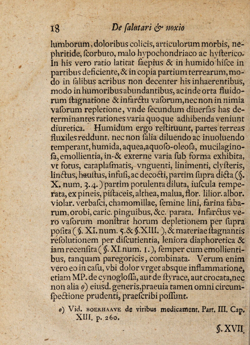 lumborum, doloribus colicis, articulorum morbis, ne¬ phritide, fcorbuto, malo hypochondriaco ac hvfterico. In his vero ratio latitat faepius & iri humido hifce in partibus deficiente, & in copia partium terrearum, mo¬ do in falibus acribus non decenter his inhaerentibus, modo in humoribus abundantibus, acindeorta fluido¬ rum ftagnatione &infar<3:u vaforum,necnon in nimia vaforum repletione, vnde fecundum diuerfas has de¬ terminantes rationes varia quoque adhibenda veniunt diuretica. Humidum ergo reftituunt, partes terreas fluxiles reddunt, nec non falia diluendo ac inuoluendo temperant, humida, aquea,aquofo-oleofa, mucilagino- fa,emollientia, in-& externe varia fub forma exhibita, vt fotus, caraplafmatis, vnguenti, linimenti, clyfteris, linffus, hauflus, infufi, ac decodfi, partim fupra difta (§. X. num. q. 4.) partim potulenta diluta, iufcula tempe¬ rata, ex pineis, piftaceis, althea, malua, flor, lilior. albor, violar. verbafci, chamomillae, femine lini, farina faba¬ rum, orobi, caric. pinguibus, &c. parata. Infarftus ve¬ ro vaforum monitrat horum depletionem per fupra pofita ( $. XI. num. 5-& $.XIII.), & materiae ftagnantis refolutionem per difcutientia, leniora diaphoretica & iam recenfita ( $. XI. num. 1.), femper cum emollienti¬ bus, tanquam paregoricis, combinata. Verum enim vero eo in cafu, vbi dolor vrget absque inflammatione, etiam MP. de cynoglofla, aut de ftyrace, aut crocata,nec nori alia q) eiusd. generis,praeuia tamen omni circum- fpeftione prudenti, praefcribi poflimt. 0) Vid. boerhaave de viribus medicafflent, Parr, III, Cap. XIII. p. 260. $.XVH,