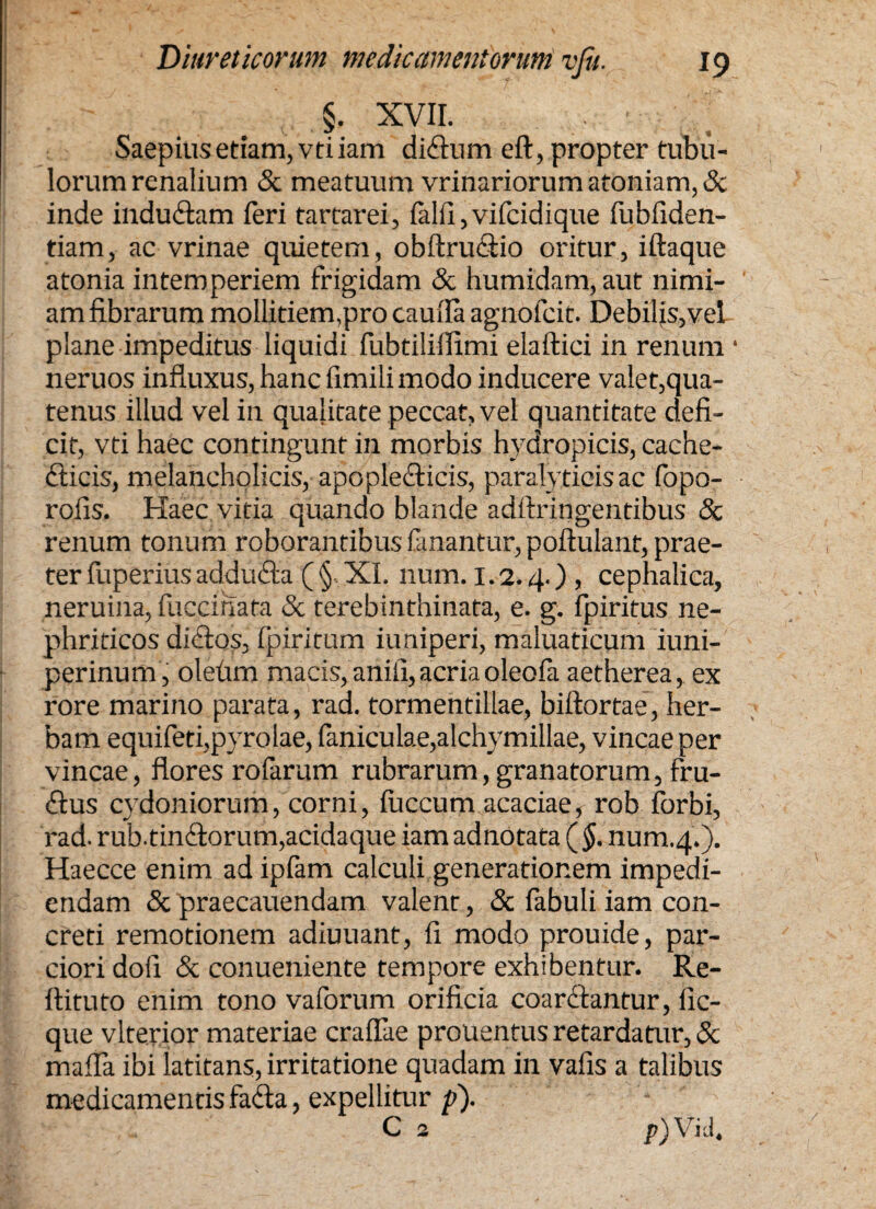 §. XVII. Saepius etiam, vtiiam didtum eft, propter tubu¬ lorum renalium & meatuum vrinariorum atoniam, & inde indudtam feri tartarei, falli,vifeidique fubfiden- tiam, ac vrinae quietem, obftrudtio oritur, iftaque atonia intemperiem frigidam & humidam, aut nimi¬ am fibrarum mollitiem,pro caufia agnofeit. Debilis,vel plane impeditus liquidi fubtiliffimi elaftici in renum * neruos influxus, hanc fimili modo inducere valet,qua¬ tenus illud vel in qualitate peccat, vel quantitate defi¬ cit, vti haec contingunt in morbis hydropicis, cache¬ cticis, melancholicis, apoplecticis, paralyticis ac fopo- roiis. Haec vitia quando blande adftringentibus & renum tonum roborantibus fanantur, poftulant, prae¬ ter fuperius adducta ( § XI. num. 1.2.4.) , cephalica, neruina, lucernata & terebinthinata, e. g. fpiritus ne¬ phriticos dictos, fpiritum iuniperi, maluaticum iuni- perinum, oletirn macis, anili, acria oleofa aetherea, ex rore marino parata, rad. tormentillae, biftortae, her¬ bam equifeti,pyrolae, faniculae,alchymillae, vineae per vineae, flores rofarum rubrarum, granatorum, fru- £tus cydoniorum, corni, luccum acaciae, rob Ibrbi, i'ad. rub. tinctorum,acidaque iam adnotata ( §. num.4.). Haecce enim ad ipfam calculi generationem impedi¬ endam & praecauendam valent, & fabuli iam con¬ creti remotionem adiuuant, fi modo prouide, par¬ ciori dofi & conueniente tempore exhibentur. Re- ftituto enim tono vaforum orificia coarctantur, fic- que vlterior materiae craflae prouentus retardatur, 8c mafla ibi latitans, irritatione quadam in vafis a talibus medicamentis fadta, expellitur p). P)Vid.
