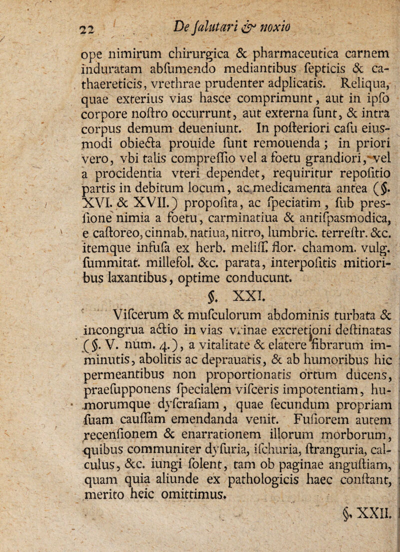 ope nimirum chirurgica & pharmaceutica carnem induratam abfumendo mediantibus fepticis & ca- thaereticis, vrethrae prudenter adplicatis. Reliqua, quae exterius vias hasce comprimunt, aut in ipfo corpore noftro occurrunt, aut externa fiant, & intra corpus demum deueniunt. In pofteriori cafu eius- modi obiefta prouide funt remouenda; in priori vero, vbi talis compreflio vel a foetu grandiori, vel a procidentia vteri dependet, requiritur repofitio partis in debitum locum, ac medicamenta antea (§. XVI. & XVII.) propoiita, ac fpeciatim , fub pres- fione nimia a foetu, carminatiua & antifpasmodica, ' e caftoreo, cinnab. natiua, nitro, lumbric. terreftr. &c. itemque infufa ex herb. meliffi flor, chamom. vulg. fummicat, millefol. &c. parata, interpofitis mitiori¬ bus laxantibus, optime conducunt. §. XXI. Vifcerum & mufculorum abdominis turbata & incongrua a£tio in vias vernae excretioni deftinatas ( $. V. num. 4.), a vitalitate <3c elatere fibrarum im¬ minutis , abolitis ac deprauatis, & ab humoribus hic permeantibus non proportionatis ortum ducens, praefupponens fpecialem vifceris impotentiam, hu¬ morumque dyferafiam , quae fecundum propriam luam caufiam emendanda venit. Fufiorem aurem recenfionem & enarrationem illorum morborum, quibus communiter dyfuria, ifchuria, ftranguria, cal¬ culus , &c. iungi folent, tam ob paginae anguftiam, 1 quam quia aliunde ex pathologicis haec conflant, j merito heic omittimus, §, XXII. i i