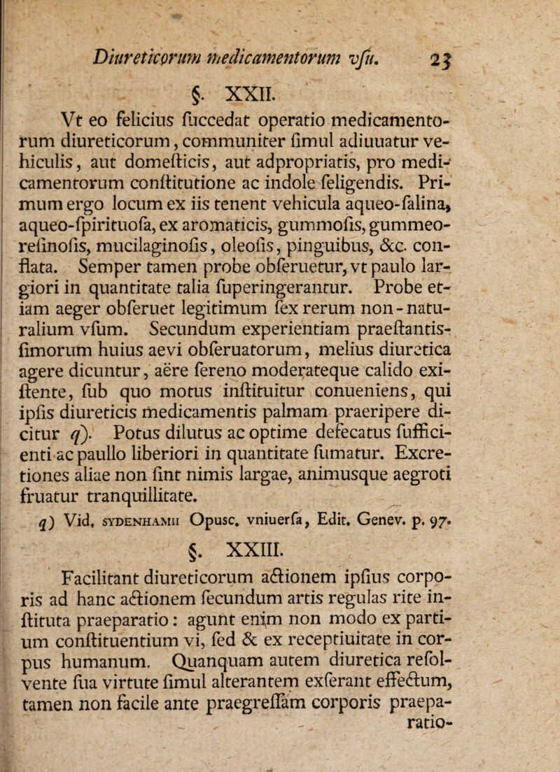 §. XXII. Vt eo felicius fuccedat operatio medicamento¬ rum diureticorum, communiter fimul adiuuatur ve¬ hiculis, aut domefticis, aut adpropriatis, pro medi¬ camentorum conftitutione ac indole feligendis. Pri¬ mum ergo locum ex iis tenent vehicula aqueo-falina, aqueo-fpirituofa, ex aromaticis, gummofis, gummeo- refinofis, mucilaginofis, oleofis, pinguibus, &c. con¬ flata. Semper tamen probe obferuetur, vt paulo lar¬ giori in quantitate talia fuperingerantur. Probe et¬ iam aeger obferuet legitimum fex rerum non - natu¬ ralium vfum. Secundum experientiam praeftantis- fimorum huius aevi obferuatorum, melius diuretica agere dicuntur, aere fereno moderateque calido exi- ftente, fub quo motus inftituitur conueniens, qui ipfis diureticis medicamentis palmam praeripere di¬ citur q). Potus dilutus ac optime defecatus fuffici- enti acpaullo liberiori in quantitate fumatur. Excre- tiones aliae non fint nimis largae, animusque aegroti fruatur tranquillitate. q) Vid, svdenhamii Opusc. vniuerfa, Edit. Genev. p. 97. §. XXIII. Facilitant diureticorum aftionem ipfius corpo¬ ris ad hanc a&ionem fecundum artis regulas rite in- ftituta praeparatio: agunt enim non modo ex parti¬ um conftituentium vi, fed & ex receptiuitate in cor¬ pus humanum. Quanquam autem diuretica refol- vente fira virtute fimul alterantem exferant effe&um, tamen non facile ante praegreflam corporis praepa- _ - ratio-