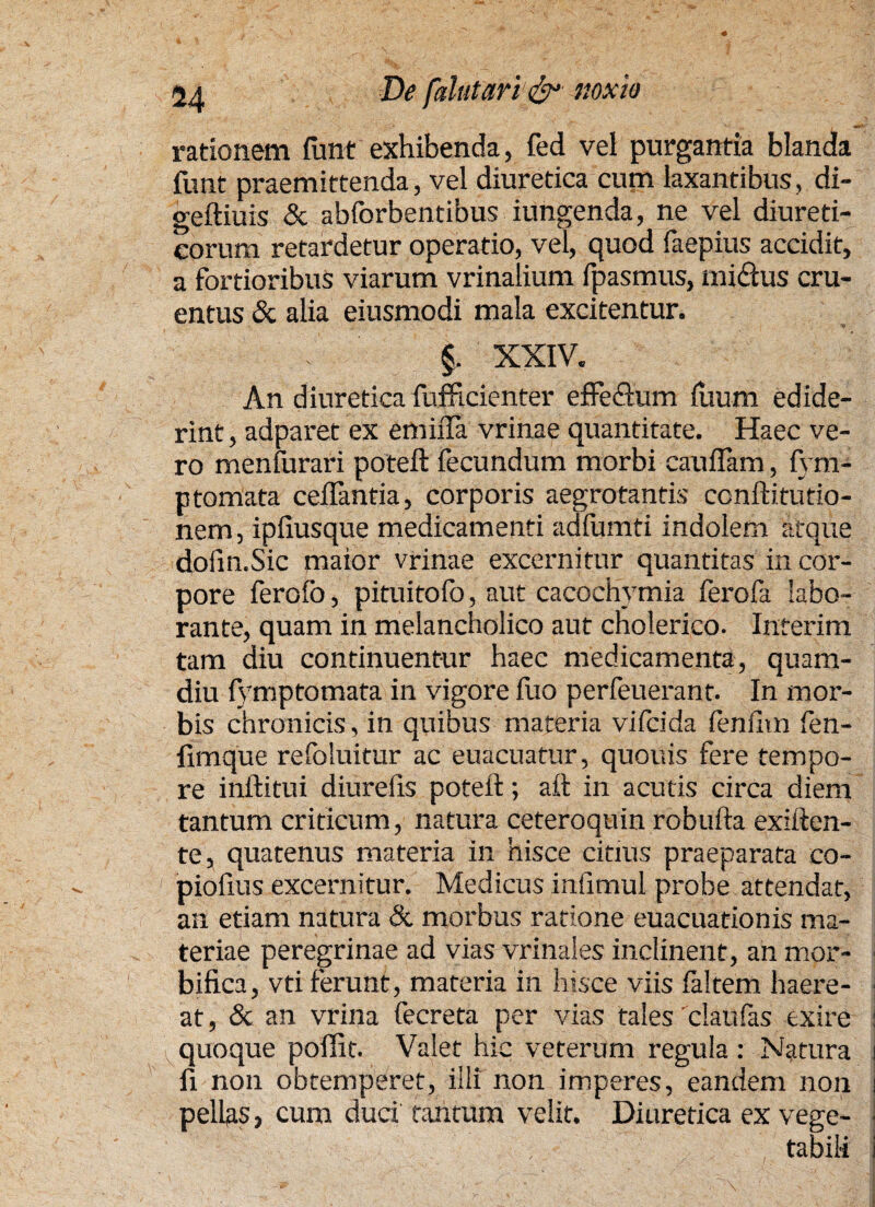 rationem fimt exhibenda, fed vei purgantia blanda funt praemittenda, vel diuretica cum laxantibus, di- geftiuis & abforbentibus iungenda, ne vel diureti¬ corum retardetur operatio, vel, quod faepius accidit, a fortioribus viarum vrinalium fpasmus, nudius cru¬ entus & alia eiusmodi mala excitentur. f XXIV. An diuretica fufficienter effedlum ilium edide¬ rint , adparet ex emiiTa vrinae quantitate. Haec ve¬ ro menfurari poteft fecundum morbi eauflam, fym- ptomata ceflantia, corporis aegrotantis conftitutio- nem, ipiiusque medicamenti adfumti indolem atque dofin.Sic maior vrinae excernitur quantitas in cor¬ pore ferofo, pituitofo, aut cacochymia ferofa labo¬ rante, quam in melancholico aut cholerico. Interim tam diu continuentur haec medicamenta, quam- diu fymptomata in vigore fuo perfeuerant. In mor¬ bis chronicis , in quibus materia vifcida fenum fen- fimque refoluitur ac euacuatur, quouis fere tempo¬ re inftitui diurefis poteft; aft in acutis circa diem tantum criticum, natura ceteroquin robufta exiften- te, quatenus materia in hisce eidus praeparata co- pioftus excernitur. Medicus infimul probe attendat, an etiam natura & morbus ratione euacuationis ma¬ teriae peregrinae ad vias vrinaies inclinent, an mor- bifica, vti ferunt, materia in hisce viis faltem haere- ■ at, & an vrina fecreta per vias tales'claufas exire i quoque poffit. Valet hic veterum regula : Natura i fi non obtemperet, illi non imperes, eandem non i pellas, cum duci tantum velit. Diuretica ex vege- ■ , tabili i