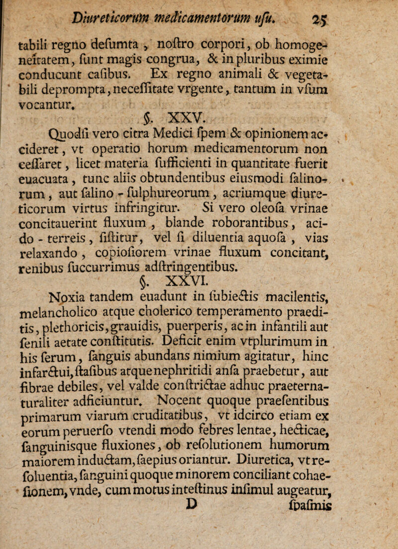 tabili regno defumta » noftro corpori, ob homoge- neitatem, funt magis congrua, & in pluribus eximie conducunt cafibus. Ex regno animali & vegeta¬ bili deprompta, neceffitate vrgente, tantum in vfum vocantur. : , $. XXV. Quodfi vero citra Medici fpem & opinionem ac¬ cideret , vt operatio horum medicamentorum non eeiTaret, licet materia fufficienti in quantitate fuerit euacuata , tunc aliis obtundentibus eiusmodi falino-v . rum , aut falino - fulphureorum , acriumque diure¬ ticorum virtus infringitur. Si vero oleofa vrinae concitauerint fluxum , blande roborantibus, aci¬ do - terreis , fiftitur, vel fi diluentia aquofa , vias relaxando , copiofiorem vrinae fluxum concitant, renibus fuccurrimus adftringentibus. §. XXVI. Noxia tandem euadunt in liibie&is macilentis, melancholico atque cholerico temperamento praedi¬ tis, plethoricis,grauidis, puerperis, ac in infantili aut fenili aetate conftitutis. Deficit enim vtplurimum in his ferum, fanguis abundans nimium agitatur, hinc infar£ui, ftafibus atque nephritidi anfa praebetur, aut fibrae debiles, vel valde conftri&ae adhuc praeterna- turaliter adficiuntur. Nocent quoque praefentibus primarum viarum cruditatibus, vt idcirco etiam ex eorumperuerfo vtendi modo febres lentae, he&icae, fanguinisque fluxiones, ob refolutionem humorum maiorem indu&am,faepius oriantur. Diuretica, vtre- foluentia, fanguini quoque minorem conciliant cohae- fionem,vnde, cum motus inteftinus infimul augeatur, D fpaimis