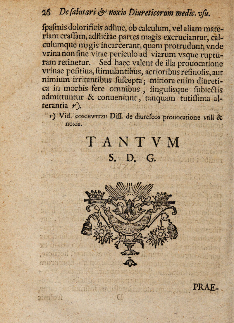 fpafmis dolorificis adhuc, ob calculum, vel aliam mate¬ riam craffam, adfli&ae partes magis excruciantur, cal¬ culumque magis incarcerant, quam protrudunt, vnde vrina non line vitae periculo ad viarum vsque ruptu¬ ram retinetur. Sed haec valent de illa prouocatione vrinae pofitiua, ftimulantibus, acrioribusrefinofis, aut nimium irritantibus fufcepta • mitiora enim diureti¬ ca in morbis fere omnibus , fingulisque fubie&is admittuntur & conueniunt, tanquam tutifiima al¬ terantia r). Vid. coscHwiTzn Diff. de djurefeos prouocatione vtili Sc noxia. TANTVM S. D. G. PRAE-