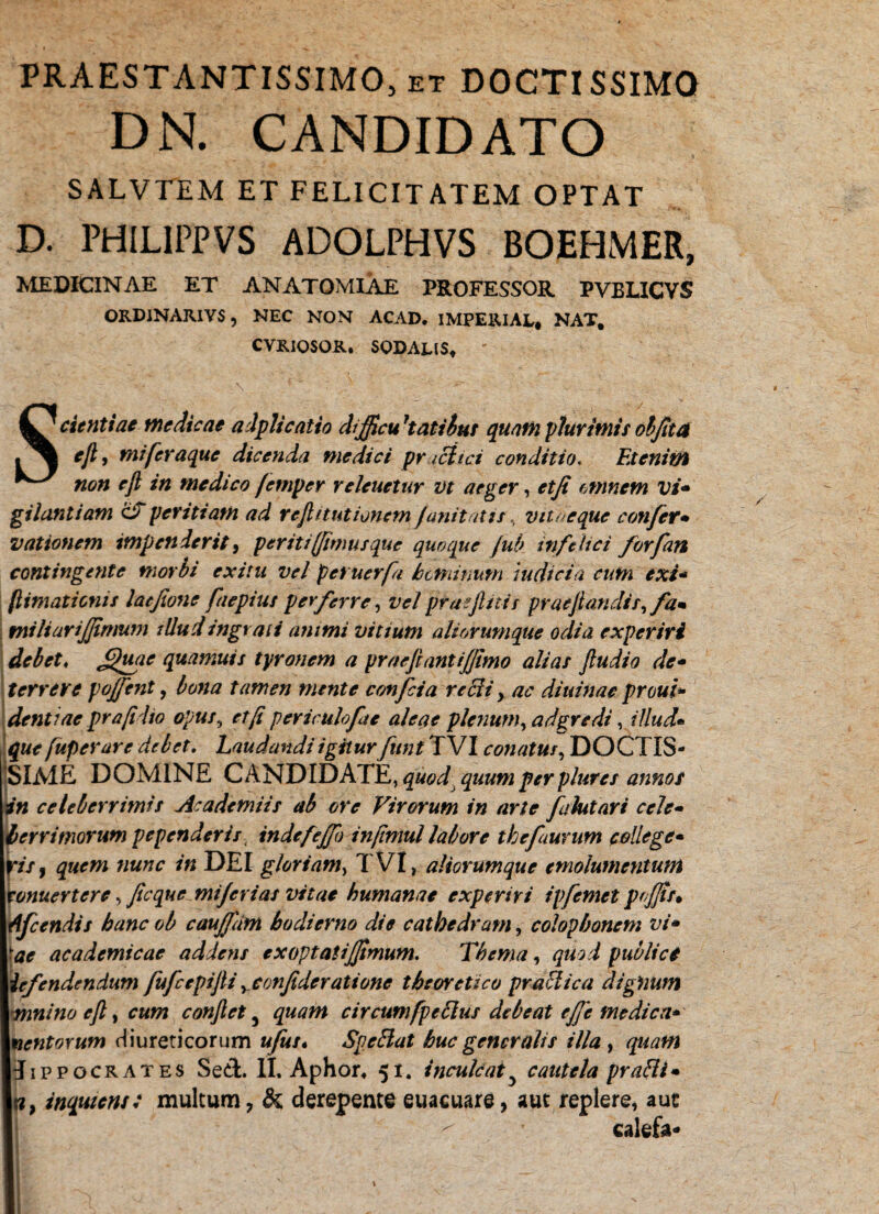 PRAESTANTISSIMO, et DOCTISSIMO DN. CANDIDATO SALVTEM ET FELICITATEM OPTAT D. PHILIPPVS ADOLPHVS BOEHMER, MEDICINAE ET AN ATOMI AE PROFESSOR PVBLICVS ORDINARIVS 5 NEC NON ACAD. IMPERIAL* NAT, CVRIOSOR. SODALIS» Scientiae medicae alplicatio di ficu 'tatibut quam plurimis objita ejl, mi feraque dicenda medici pr icitci conditio. Etenim non ejl in medico /emper releuetur vt aeger, etfi omnem vi- gilantiam ciT peritiam ad rejUtutionem junitati i, vita eque confer• vationcm impenderit, periti (fimusque quoque jub infelici forfan contingente morbi exim vel pet uerfa hominum indicia cum exi- (limationis latjione faepius perferre, vel prae f itis prae flandis, fa¬ miliari fimum illud ingrati animi vitium aliorumque odia experiri debet♦ Jthwe quamuis tyronem a praejiant i fimo alias jludio de- terrere poffent, tamen mente confcia re Sii > ac diuinac prout* dentiae pr a fi lio opus, etfi periculofie aleae plenum, adgredi, illud• 0«? fuperure debet. Laudandi igitur funt T VI conatus, DOCTIS- SlAiE DOMINE CANDIDATE, quod quum per plures annor in celeberrimis Academiis ab ore Virorum in arte falutari cele¬ berrimorum pependeris . indefefflo infimul labore thefaurum college¬ ris , ««rcc /« DEI gloriam, TVI, aliorumque emolumentum ronuertere, fi eque mifcvias vitae humanae experiri ipfemet pofjts. Afccndis banc ob cauffdm hodierno die cathedram, Colophonem vi» ■ae academicae addens ex optat i fimum. Thema, quii publici lefendendum fufcepijli yconfideratione tbsoretico praefica dignum vnnino cft y cum conflet3 circumfpeSlus debeat efe medica- nentoYum diureticorum «/«/« SpeElat huc generalis illa , Hippocrates Sed. II. Aphor, 51. inculcaty cautela praSli» *?, inquiens: multum ? & derepente euaeuare, aut replere, aue calefa-