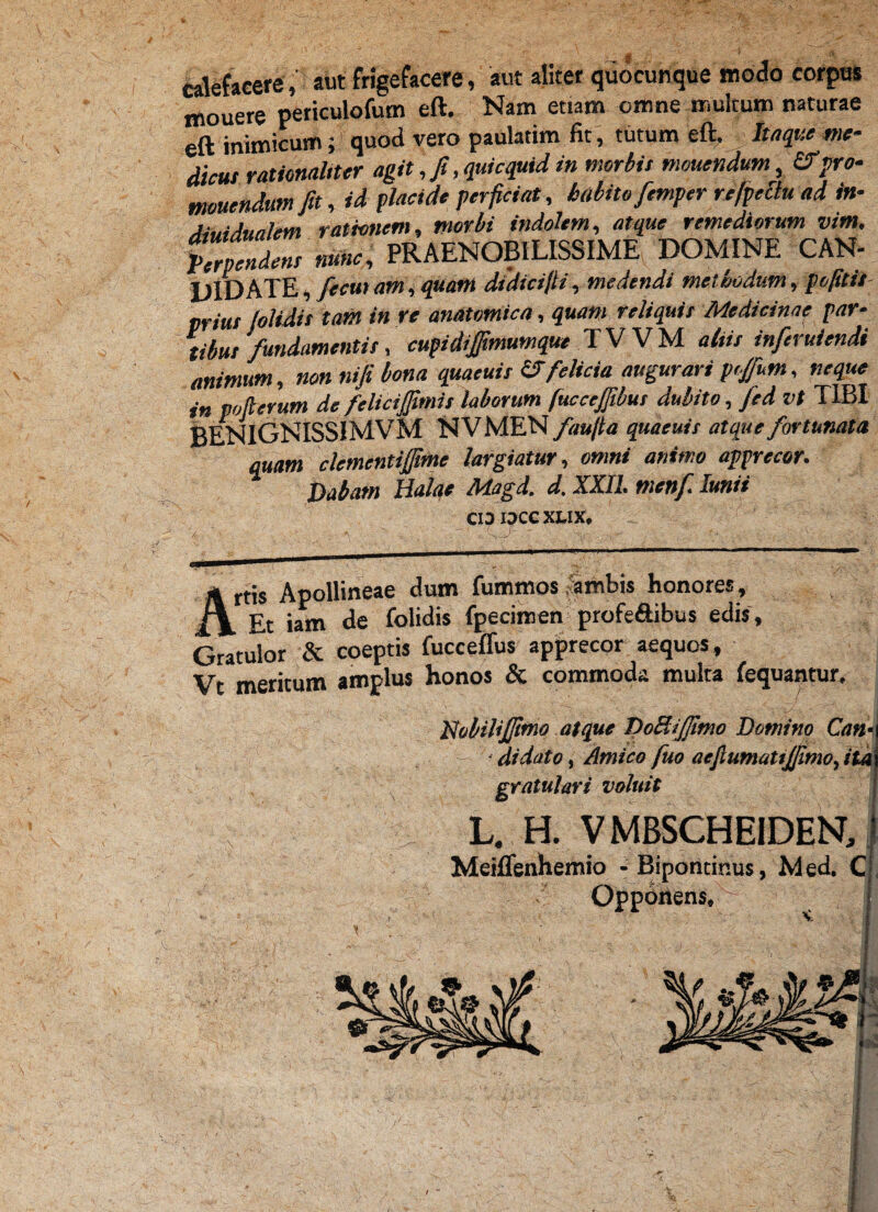 M '4- calefacere» aut frigefacere, aut aliter quocunque modo corpus mouere periculofum eft. Nam etiam omne multum naturae eft inimicum; quod vero paulatim fit, tutum eft. Itaque me- dicus rationaliter agit, fi, quicquid in morbis monendum, &pro- tmuendttm fit, id placide perficiat, habito femper refpectu ad in- Astu dualem rationem, morbi indolem, atque remediorum vim. Perpendens nunc, PRAENOBILISSIME DOMINE CAN- DlDhTE,/ecu>am,quam didicifii, medendi methodum, pofitis- prius /olidis tam in re anatomica, quam reliquis Medicinae par¬ tibus fundamentis, cupidijfimumque TVVM aliis inferuiendi animum, non nifi bona quaeuis &felicia augurari ptjfum, neque in pofierum de felici/fimis laborum fuccc/fibus dubito , fed vt TIBI BENIGNISSIMVM NVMEN /au/ia quaeuis atque fortunata quam clementifime largiatur, omni animo apprecor. Datam Holae Adagd. d, XXII. menf iunii C13 I3CC XLIX* rtis Apollineae dum fummos ambis honores, * Et iam de folidis fpecimen profe&ibus edis, Gratulor & coeptis fucceffus apprecor aequos, Vt meritum amplus honos & commoda multa fequantur. Nobili/fimo atque DoRiJJtmo Domino Can-\ ■ di dato, Amico fuo aefiumatijjimo, ita gratulari voluit L. H. VMBSCHEIDENJ Meiflenhemio - Biporitinus, M ed C Opponens* j