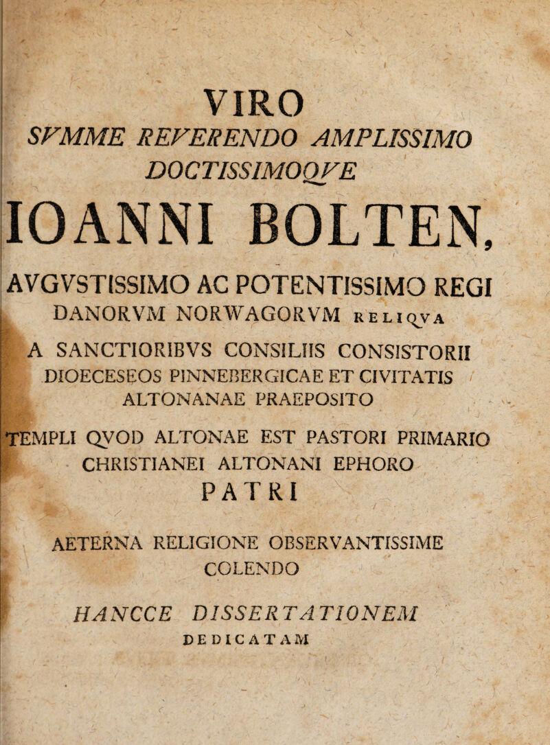 VIRO SFMME REFERENDO AMPLISSIMO DOCTISSIMOQFE IOANNI BOLTEN, AVGVSTISSIMO AC POTENTISSIMO REGI DANORVM NORWAGORVM reliqva ■l , ‘ i.' A- - '' ” • • '• ' ’ . , - A SANCTIORIBVS CONSILIIS CONSISTORII DIOECESEOS PINNEBERGICAE ET CIVITATIS / ALTONANAE PRAEPOSITO TEMPLI QVOD ALTONAE EST PASTORI PRIMARIO I CHRISTIANEI ALTONANI EPHORO : V'|s ' PATRI A % V AETERNA RELIGIONE OBSERVANTISSIME COLENDO HANCCE DISSERTATIONEM DEDICATAM