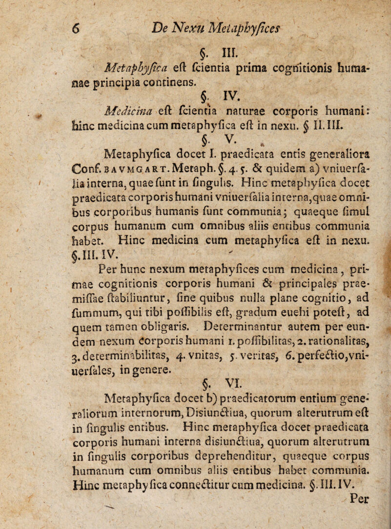 §• IU- t Metaphyfica eft (cientia prima cognitionis huma¬ nae principia cofttinens. I §; IV. Medicina eft fcientia naturae corporis humani: hinc medicina cum metaphyfica eft in nexu. § II.IIL § V. * Metaphyfica docet I. praedicata entis generaliora Conf. b a vmg ART.Metaph.§, 4.5. & quidem a) vniuerfa- lia interna, quaefunt in finguhs. Hinc metaphyfica docet praedicata corporis humani vniuerfalia in rerna,quae omni¬ bus corporibus humanis funt communia; quaeque fimul corpus humanum cum omnibus aliis entibus communia habet. Hinc medicina cum metaphyfica eft in nexu. III. IV. ;  Per hunc nexum metaphyfices cum medicina , pri¬ mae cognitionis corporis humani & principales prae* miffae ftabiiiuntur, fine quibus nulla plane cognitio, ad fummum, qui tibi poffibilis eft, gradum euehi poteft, ad quem tamen obligaris. Determinantur aurem per eun¬ dem nexum Corporis humani i.poffibiliras, 2. rationalitas, 3, determirrabilitas, 4. vnitas, 5. ventas, 6. perfe£Ho,vni- uerfales, in genere. a' , ; ‘ ‘ £ f §. VI. Metaphyfica docet b) praedicatorum entium gene¬ raliorum internorum, Disiundiua, quorum alterutrum eft in lingulis entibus. Hinc metaphyfica docet praedicata corporis humani interna disiunfliua, quorum alterutrum in fingulis corporibus deprehenditur, quaeque corpus humanum cum omnibus aliis entibus habet communia. Hinc metaphy fica conne<ftitur cum medicina. §. III. IV. Per