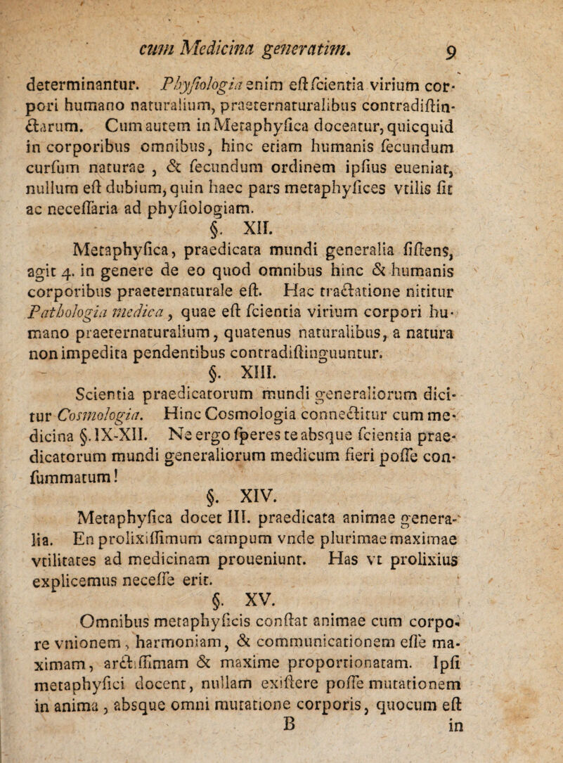 determinantur. Pbyjiologia enim eft fidentia virium cor¬ pori humano naturalium, praaternaturalibus contradiftin- ftarum. Cum autem in Metaphyfica doceatur, quicquid in corporibus omnibus, hinc etiam humanis fecundum curfum naturae , & fecundum ordinem i piius eueniat, nullum eft dubium, quin haec pars metaphyfices vtilis fit ac neceiTaria ad phyfiologiam. §. XII. Metaphyfica, praedicata mundi generalia fiftens, agit 4. in genere de eo quod omnibus hinc & humanis corporibus praeternaturale eft. Hac traftatione nititur Patbologia medicaquae eft fcientia virium corpori hu¬ mano praerernaturaiium, quatenus naturalibus, a natura non impedita pendentibus contradiftinguuntur. §. xm. Scientia praedicatorum mundi generaliorum dici¬ tur Cosmologia. Hinc Cosmologia connechtur cum me-: dicina §. 1X-XII. Ne ergo fperes te absque fcientia prae¬ dicatorum mundi generaliorum medicum fieri pofie con* fummatum! §. XIV. Metaphyfica docet III. praedicata animae genera¬ lia. En prolixiflimum campum vnde plurimae maximae vtilitates ad medicinam proueniunt. Has vt prolixius explicemus nece/fe erit. $. XV. Omnibus metaphyficis conftat animae cum corpo« re vnionem , harmoniam, & communicationem efle ma¬ ximam, arftiflimam & maxime proportionatam. Ipfi metaphyfici docent, nullam exiftere pofie mutationem in anima , absque omni mutatione corporis, quocum eft