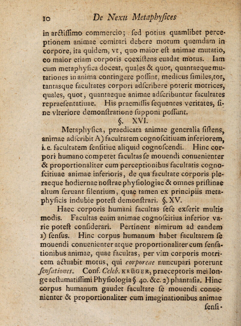 in ar&iflSmo commercio;; fed potius quamlibet perce¬ ptionem animae comitari debere motum quemdam in corpore, ita quidem, vt, quo maior eft animae mutatio, eo maior etiam corporis coexiftens euadat motus» lam cum metaphyfica doceat, quales & quot, quantaeque mu¬ tationes inanima contingere poffint, medicus fimileSjtor, tantasque facultates corpori adfcribere poterit rootrices, quales, quot, quantaeque animae adfcribuntur facultates repraefentatiuae* His praermilis fequentes veritates, fi¬ ne vkeriore demonftratione fupponi po fiunt» §. XVI. Metaphyfica, praedicata animae generalia fidens,, animae adfcribit A) facultatem cognofcitiuam inferiorem, Le. facultatem fenlitiue aliquid cognofcendi. Hinc cor¬ pori humano competet facultas fe mouendi conuenienter & proportionaliter cum perceptionibus facultatis cogno- feitiuae animae inferioris, de qua facultate corporis ple- raeque hodiernae noftrae phyfiologiae& omnes priftinae altum feruant filentium, quae tamen ex principiis meta- phyficis indubie poteft demonftrari. §. XV. Haec corporis humani facultas fefe exferir multis modis. Facultas enim animae cognofcitiua inferior va¬ rie poteft confiderari. Pertinent nimirum ad eandem s) fenfus. Hinc corpus humanum habet facultatem fe mouendi conuenienter atque proportionaliter cum fenfa- tionibus animae, quae facultas , per vim corporis motri- cem aftuabit motus, qui corporeae nuncupari poterunt JenJiationes. Conf. Celei), erug e r, praeceptoris mei lon¬ ge aeftumatiflimi Phyfiologia §. 40. &c. 2) phantafia. Hinc corpus humanum gaudet facultate fe mouendi conue¬ nienter & proportionaliter cum imaginationibus animae fenfi-