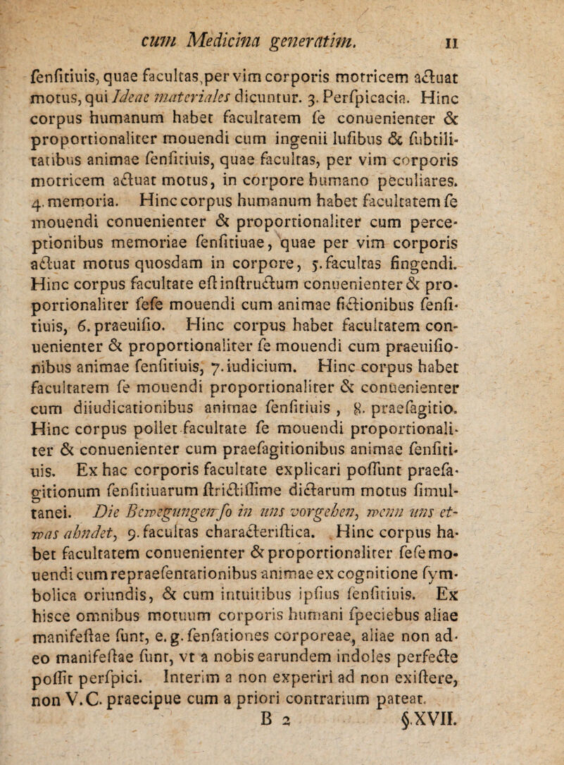 fenfiduis, quae facultas.per vim corporis motricem afluat motus, qui Ideae materiales dicuntur. 3. Perfpicacia. Hinc corpus humanum habet facultatem fe conuenienter & proportionaliter mouendi cum ingenii lufibus & fubtili- ratibus animae fenfiduis, quae facultas, per vim corporis motricem afluat motus, in corpore humano peculiares. 4. memoria. Hinc corpus humanum habet facultatem fe mouendi conuenienter & proportionaliter cum perce¬ ptionibus memoriae fenfitiuae, quae per vim corporis afluat motus quosdam in corpore, 5.facultas fingendi. Hinc corpus facultate eflinftruflum conuenienter & pro¬ portionaliter fefe mouendi cum animae fiftionibus fenfi- tiuis, 6. praeuifio. Hinc corpus habet facultatem con¬ uenienter & proportionaliter fe mouendi cum praeuifio- nibus animae fenfiduis, 7.iudicium. Hinc corpus habet facuitarem fe mouendi proportionaliter & conuenienter cum diiudicationibus animae fenfitiuis , g. praefagitio. Hinc corpus pollet facultate fe mouendi proportionalh ter & conuenienter cum praefagitionibus animae fenfiti¬ uis. Ex hac corporis facultate explicari poffunt praefa* gitionum fenfitiuarum ftriftiffime diflarum motus fimul- tanei. Die Bewegiingenfo in nns vorgeben, wam itns et- was ahndet) 9. facultas charafleriftica. Hinc corpus ha¬ bet facultatem conuenienter & proportionaliter fefe mo¬ uendi cum repraefenrarionibus animae ex cognitione fym- bolica oriundis, & cum intuitibus ipfius fenfiduis. Ex hisce omnibus motuum corporis humani fpeciebus aliae manifeftae funr, e. g.fenfationes corporeae, aliae non ad¬ eo manifeftae funr, vt a nobis earundem indoles perfefte poffit perfpici. Interim a non experiri ad non exiftere, non V.C- praecipue cum a priori contrarium pateat. ' B 2, §,XVIL