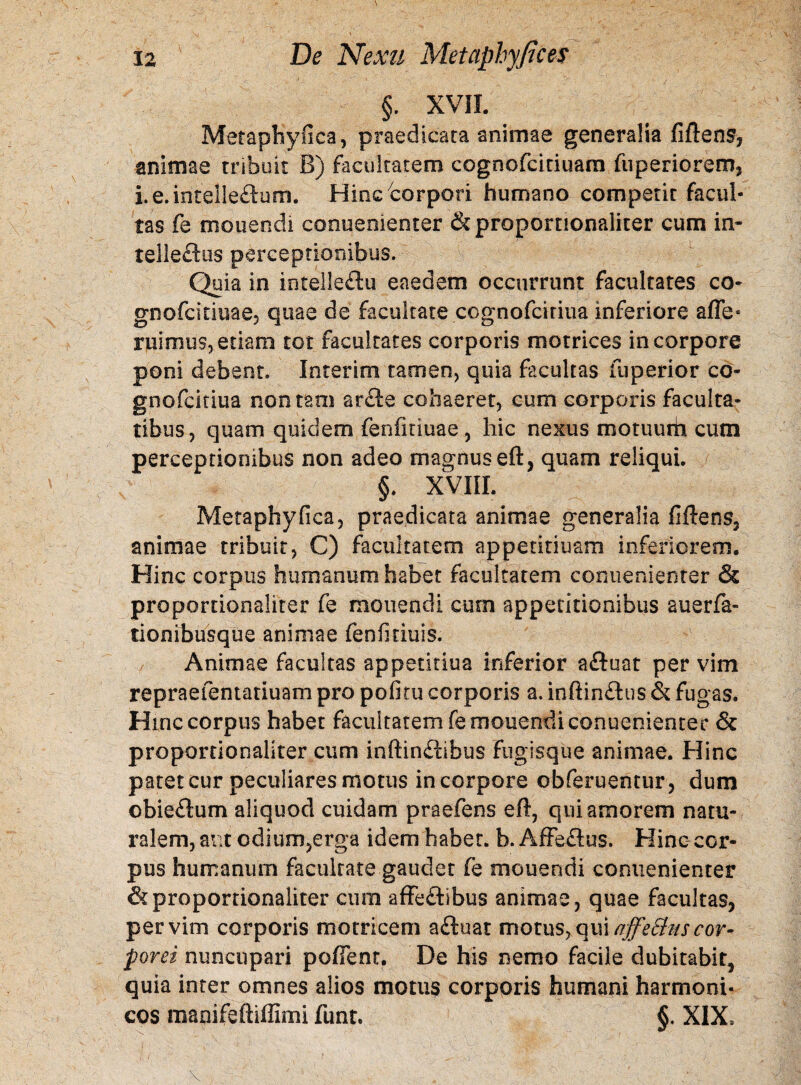 §. XVII. Metaphyfica, praedicata animae generalia fiftens, animae tribuit B) facultatem cognofcitiuam fuperiorem3 i.e.intelleftum. Hinc corpori humano competit facul¬ tas fe monendi conuenienter & proportionaliter cum in* telleftus perceptionibus. Quia in intelleftu eaedem occurrunt facultates co- gnofcitiuacj quae de facultate cognofciriua inferiore affe* ruimus, etiam tot facultates corporis motrices in corpore poni debent. Interim tamen, quia facultas fuperior co- gnofcitiua non tam arfte cohaeret, cum corporis faculta¬ tibus, quam quidem fenfitiuae , hic nexus motuum cum perceptionibus non adeo magnus eft, quam reliqui. §. XVIII. Metaphyfica, praedicata animae generalia fiftens, animae tribuit, C) facultatem appetitiuam inferiorem. Hinc corpus humanum habet facultatem conuenienter & proportionaliter fe monendi cum appetitionibus auerfa- tionibusque animae fenfmuis. Animae facultas appetitiua inferior aftuat per vim repraefentatiuam pro pofitu corporis a. inftinftus & fugas. Hinc corpus habet facultatem fe monendi conuenienter & proportionaliter cum inftinftibus Fugisque animae. Hinc patet cur peculiares motus in corpore obferuentur3 dum obieftum aliquod cuidam praefens eft, qui amorem natu¬ ralem, aut odium,erga idem habet, b. Affeftus. Hinc cor¬ pus humanum facultate gaudet fe monendi conuenienter & proportionaliter cum affeftibus animae 3 quae facultas, per vim corporis motriceni aftuat motus, i\maffe£lus cor¬ porei nuncupari pollent. De his nemo facile dubitabit^ quia inter omnes alios motus corporis humani harmoni¬ cos manifeftiffimi funt. §. XIX,