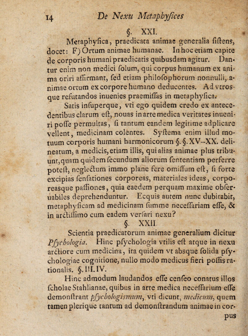 §. XXI. Merapnyfica, praedicata animae generalia fiftens, docet: F) Ortum animae humanae. In hoc etiam capite de corporis humani praedicatis quibusdam agitur. Dan¬ tur enim non medici foiuoi5 qui corpus humanum ex ani* ma oriri affirmant, fed etiam philofophorum nonnulli, a- nimae ortum ex corpore humano deducentes. Ad veros* que refutandos inuenies praemiffas in raetaphyfica. Satis infuperque, vti ego quidem credo ex antece* dentibus clarum eft, nonas in arte medica veritates inueni* ri poffe permultas, fi tantum eandem legitime adplicare vellent, medicinam colentes. Syftema enim iilud mo¬ tuum corporis humani harmonicorum §.§.XV—XX. deli- neatum, a medicis, etiam illis, qui alias animae plus tribu¬ unt,quam quidem fecundum aliorum fententiam perferre poceft, negledum immo plane fere omiffum eft, fi forte excipias fenfationes corporeas, materiales ideas, corpO- reasque paffiones, quia eaedem perquam maxime obfer- uabiles deprehenduntur. Ecquis autem nunc dubitabit, metapbyficam ad medicinam fiumme ne cellariam e (Te, & in ardiffimo cum eadem ver far i nexu? §. XXII Scientia praedicatorum animae generalium dicitur Pfycbologia. Hinc pfychologia vrilis eft atque in nexu ardiore cum medicina, ita quidem vt absque folida pfy- chologiae cognitione, nullo modo medicus fieri poffis ra¬ tionalis. §.I!UV. Hinc admodum laudandos effe cenfeo conatus illos fcholaeStahlianae, quibus in arte medica neceffarmm effe demonftrant pfycbologismum, vti dicunt., medicum, quem tamen plerique tantum ad demonftrandum animae in cor- pus