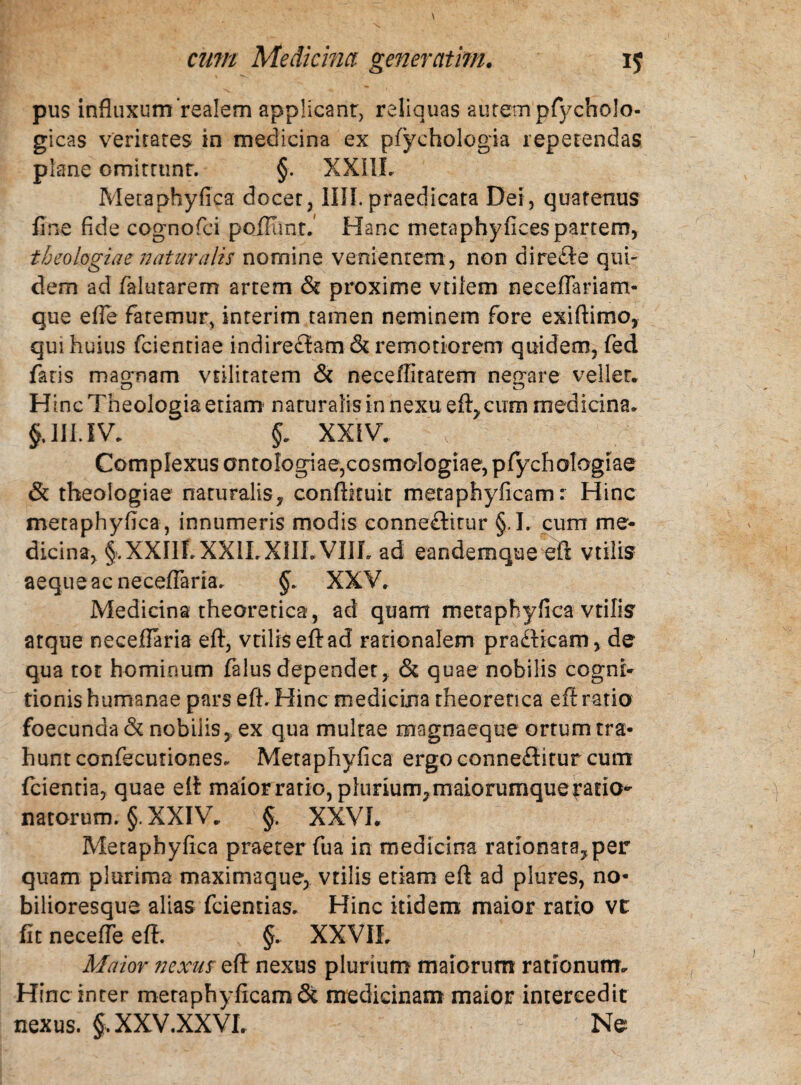 pus influxum realem applicant, reliquas autem pfycholo- gicas veritates in medicina ex pfyehologia repetendas plane omitrunr. §. XXIII. Metaphyfica docet, IUI. praedicata Dei, quatenus fine fide cognofci pofllint. Hanc meta phy fices partem, theologiae naturalis nomine venientem , non direfte qui¬ dem ad falutarem artem & proxime vtilem neeeflariam- que efle fatemur, interim tamen neminem fore exiftimo, qui huius fcienriae indireftam & remotiorem quidem, fed faris magnam vtilitatem & neceffiratem negare vellet. Hinc Theologia etiam' naturalis in nexu eft,cum medicina. §,111. IV. §. XXIV. Complexus antologiae,cosmologiae, pfiychologiae & theologiae naturalis, conftkuit metaphyficam: Hinc metaphyfica, innumeris modis conneftitur §, I. cum me¬ dicina, §.XXIIf. XX1LX1ILVIIL ad eandemque eft vtilis aeque ac neceflaria. §. XXV, Medicina theoretica, ad quam metaphyfica vtilis’ atque neceflaria eft, vtilis eft ad rationalem pra&icam, de qua tot hominum falus dependet, & quae nobilis cogni¬ tionis humanae pars eft. Hinc medicina theoretica eft ratio foecunda & nobilis, ex qua multae magnaeque ortum tra¬ hunt confecuriones. Metaphyfica ergo conneflitur cum (cientia, quae eft maior ratio, plunum,maiorumquerario- natorum. §. XXIV. §. XXVI. Metaphyfica praeter fu a in medicina rationata,per quam plurima maxima que, vtilis etiam eft ad plures, no- bilioresque alias fcientias. Hinc itidem maior ratio vt fit necefie eft. §. XXVIL Maior nexus eft nexus plurium maiorum rationum. Hinc inter metaphyficam medicinam maior intercedit nexus. §, XXV.XXVL Ne