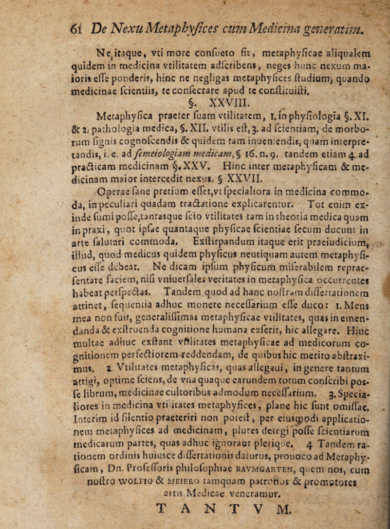 6i De Nexu Metaphyfices cmn Medicina generatim. Nesitaque, vd more confueto fit, mctaphyficac aliquakm quidem io medicina vtilitatern adficnbeoi, neges hunc nexum ma¬ ioris ede ponderi?, hinc ne negligas metaphyfices (ludium* quando medicinae fcientiis, tecorifecrarc apud se eonfikuifii. §. XX VIII. Metaphyfica praeter fu.am vtilitatern, i, in phy fio logia §. XI. pathoiogia medica, §. XII. vtilis efi,3» ^d fidendam, de morbo¬ rum (ignis cognofceodis & quidem tam muenkndk, quam interpre¬ tandis, i, e, ad femeiologiam medicam, § i6. n. 9, tandem etiam 4,ad pradicam medicinam §,XXV. Hinc inter metapbyficam &me* dicinammaiorintercedit.nexus. § XXVII. Operae fane pretium e (fiet,vt (pedaliora in medicina commo¬ da, in peculiari quadam tradatione explicarentur. Tot enim ex¬ inde fumi pof&,tantasque fcio vtilitates tam in theoria medica quam jnpraxi, quot ipfae quantaque phyficae fidentiae fecum ducunt in arte falutari commoda. Exfiirpandum itaque erit praeiudicium* illud, quod medicus quidem phyficus neuciquam autem metaphyfi- cus ede debeat. Ne dicam ipfum phy ficum nui era bilem reprae- fentare faciem, rufi vniuertales veritates io meta phy fica occurrentes habeat perlpedU** Tandem,quod ad hanc nojfiram diflertationem attinet, feqiientia adhuc monere necefiaritim e fle duco: 1.Mens niea non fuit, generaliffimas meta phyficae vtilitates, quas in emen¬ danda-&exft ruenda cognitione humana exierit, hic allegare. Hinc multae adhuc ex fiant vilitates mctaphyficac ad medicorum co- gnitiohem perferiorem reddendam, de quibus hic merito abftraxi- mus. 2. Vtilitates metapjhyficar, quas alkgaui, in genere tantum attigi, optime (ciens, de vtia quaque earundem totum confcdbi pos- fe librum, medicinae cultoribus admodum nec^fiarium* 3. Specia¬ liores in medicina vtilitates metaphyfices, plane hic funt omifiae. Inierim id fikntio praeteriti non potefi , per duspodi applicatio¬ nem metaphyfices ad medicinam, plures detegi pode fidentiarum medicarum partes, quas adhuc ignoraot pknque, 4 Tandem ra¬ tionem ordini? huiusce diflertationis daturus, prouocoad Mecaphy- (icam, Dn> Profefibri* philofiophiae bavmgarten, quem nos, cum ootlro woLFio & mejero tamquam patronos;& promptares artis Medicae veneramur. T A N T V M.