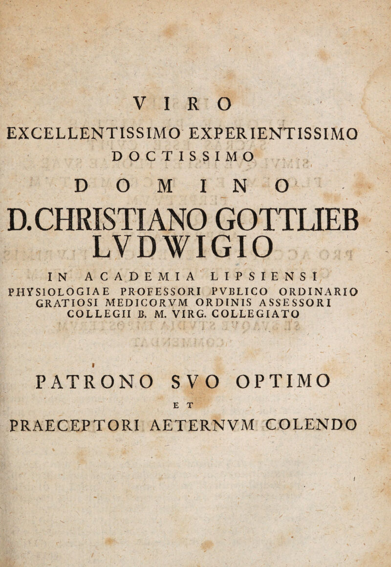 VIRO excellentissimo experientissimo DOCTISSIMO^, D 6 ,M IN O ; D. CHRISTIANO GOTTUEB LVDWIGIO IN ACADEMIALIPSIENSI physiologiae professori pvblico ordinario GRATIOSI MEDICORVM ORDINIS ASSESSORI COLLEGII B. M. VIRG. COLLEGIATO PATRONO SVO OPTIMO ET ' PRAECEPTORI AETERNVM COLENDO / ■“