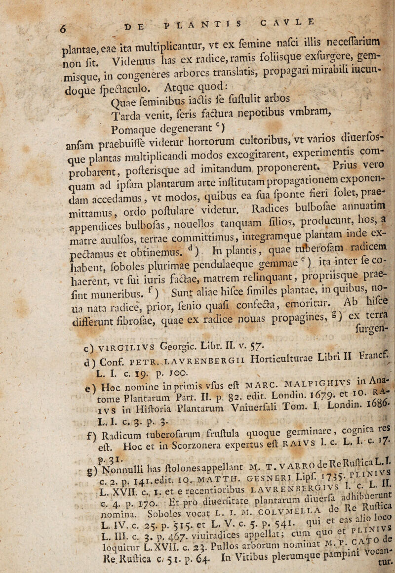 g UE VIANTIS CAVLE plantae, eae ita multiplicantur, vt ex femine nafci illis neceflarlum non fit. Videmus has ex radice, ramis foliisque exfurgere, gem¬ misque, in congeneres arbores translatis, propagari mirabili lucun- doque fpeflaculo. Atque quod: Quae feminibus iaclis ie fiifiulit arbos T!'arda venit, feris fadlura nepotibus vmbram, Pomaque degenerant ) . j-r anfam praebuilfe videtur hortorum cultoribus, vt varios diuerlos- Que plantas multiplicandi modos excogitarent, experimentis com¬ probarent, pollerisque ad imitandum proponerent. ' Pnus vero ouam ad ipfam plantarum arte inftitutampropagationeni exponen¬ dam accedamus, vt modos, quibus ea fuafponte fieri o et,prae mittamus, ordo poftulare videtur. Radices bulbofae annuatim appendices bulbofas, nouellos tanquam filios, producunt, hos, a matre auulfos, terrae committimus, integramque plantam inde ex- pedamus et obtinemus. ‘‘) Iu plantis, quae tilberofam radicem habent, foboles plfirimae pendulaeque gemmae) ita inter le co¬ haerent, vt fui iuris fadae, matrem relinquant, propriisque prae- fint muneribus. ^ ) Sunt aliae hifce fimiles plantae, in quibus, no- ua nata radice, prior, fenio quafi confeSa, emontur.^ Ab hilce differunt fibrofae, quae ex radice nouas propagines, 8) ex terra lurgen- c) VIRGILIVS Georgic. Libr. II. V. 57. d) Conf. PETR.-LAVRENBERGII Hortlculturae Llbn II Franc L. I. c. 19. p. JOO. e) Hoc nomine In primis vfus eft MARC. MALPiGHivs m Ana- ■ tome Plantarum Parr. II. p. 82. edit. Londin. 1679. IVS in Hiftoria Plantarum Vniuerfali Tom. I. Londin. I08 • ■ L. I. c. 3. p. 3- LJm Xm y* • C f Y Radicum tuberofarum friiftula quoque germinare, cognita re pO Hoc et in Scorzonera expertus eft RAiVS 1. c. L, L c. i/- g) Nonnulli bas ftolonesappellant M. ^ C. 2. p. I4I.edit. IQ. MATTH. GESNERI Lipf. l735- L. XVH. c., I. et e recentioribus lavrenbergivs . • c. 4. p. 170- Et pro diuerfitate Ruftica nomina. Soboles vocat L. i. M. colvmel .,iin loco L, IV. c. 25. p. 515- et L. V. c. 5. p. 541- >1“' « iy s L. III. c. 3. p. 467. viuiradices appellat; cum quo e ‘ loquitur L.XVil. c. 23. Pullos arborum nominat M. Re.Ruftica «.51. p. 64. In Vitibus plerumque pampini \