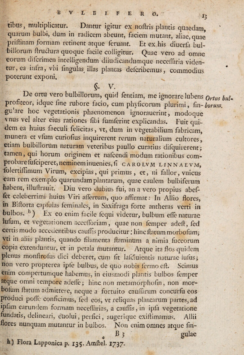 / tibus, multiplicatur. Dantur igitur ex noflris plantis quaedam, quarum bulbi, dum in radicem abeunt, faciem mutant, aliae, quae prilHnam formam retinent atque feruant. Et ex his diuerla bul^ billorum flrudura quoque ficile colligitur. Quae vero ad omne eorum difcrimen intelligendum diiudicandumque neceflaria viden¬ tur, ea infra, vbi lingulas illas plantas defcribemus, commodius poterunt exponi. §. V. De ortu vero bulbillorum, quid fentiam, me ignorare lubens bu!* profiteor, idque fine rubore facio, cum phyficorum plurimi, fin- barum. gu’are hoc vegetationis phaenomenon ignorauerint, modoque vnus vel alter eius rationes fibi fumferint explicandas. Fuit qui¬ dem ea huius faeculi felicitas, vt, dum in vegetabilium fabricam, munera et vfiim curiofius inquirerent rerum naturalium cultores, etiam bulbillorum naturam veteribus paullo curatius difquirerent; tamen, qui horum originem et nafcendi modum rationibus com¬ probare fufciperet, neminem inuenies, fi CAROLVM LINNAEVM, iblertiflimum Virum, excipias, qui primus, et, ni fallor, vnicus eam rem exemplo quarundam plantarum, quae caulem bulbiferum habent, illuflrauit. Diu vero dubius fui, an a vero propius abeF fet celeberrimi huius Viri aflertum, quo affirmat: In Allio flores, ~ in Billorta caplulas feminales, in Saxifraga forte antheras verti in bulbos. ) Ex eo enim facile fcqui videtur, bulbum efle naturae luium, et vegetationem acceffioriam, quae non femper adefl, fed certis modo accedentibus cauffis producitur; hinc flatum morbofiim; vti in aliis plantis, quando filamenta flaminum a nimia fliccbrum copia extenduntur, et in petala mutantur. Atque ita flos quidem plenus monflrofus dici deberet, cum fit lafcmientis natm*ae iuliis; non vero propterea ipfe bulbus, de quo nobis fermo ell. Scimus enim compertumque habemus, in eiiismodi plantis bulbos femper atque omni tempore adelle; hinc non metamorphofin, non mor- bofiim flatum admittere, neque a fortuito caudarum concurfii eos produci pode conficimus, fed eos, vt reliquas plantarum partes, ad ipfam earundem formam necefiarias, a cauffis, in ipfa vegetatione fundatis, delineari, eiiolui, perfici, augerique exiflimamus. Allii ilores nunquam mutantur in bulbos. Non enim omnes atque fin- h) Flora Lapponica p. 135. Amflel. 1737.