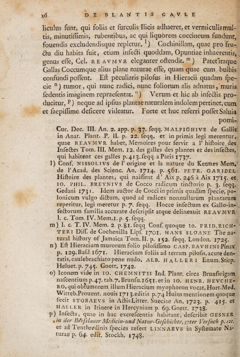 licuUis funt, qui foliis et furculis Ilicis adhaeret, et vermiculis mul¬ tis, minutillimis, rubentibus,' ac qui liquorem coccineum fundunt, fouendis excludendlsque repletur. Cochinillam, quae pro fru- Ou diu habita fuit, etiam infedi quoddam, Opuntiae inhaerentis, genus ede, Cei. re avm vr eleganter oftendit. Patet itaque Gallas Coccumque alius plane naturae efle, quam quae eum, bulbis confundi poflent. Efl peculiaris pilofus in Hieracii quadam fpe- cie “) tumor, qui nunc radici, nunc foliorum alis adnatus, muris fedentis imaginem repraefentat. Verum et hic ab infedis pro¬ ducitur, P) neque ad ipfius plantae naturalem indolem pertinet, cum et faepiflime deficere videatur. Forte et huc referri pofTetSaluia pomi- Cur. Dec. III. An. 2. app. p. 37. feqq. malpighivs de Gallis in Anaf. Piant. P. II. p. 22. feqq. et in primis legi merentur, quae REAVMVR habet, Memoires pour fervir a P hilloire. des Infeftes Tom. III. Mem. 12. des galles des plantes et des inferes, qui habitent ces galles p.4i9.feqq. a Paris 1797. l) Conf. NissOLivs de P origine et la nature du Kecmes Mem/ de PAcad, des Scienc. An. 1714. p. 561. petr. garidel Hiftoire des plantes, qui nailTent d’ Aix p. 246 a Aix 1715. et IO. PHIL. BREYNIVS de Cocco radicum tinftorio p. 3. feqq. Gedani 1791. Idem auftor de Cocci in primis quadam fpecie, po- lonicum vulgo di8:um, quod ad radices nonnullarum plantarum reperitur, legi meretur p. 7. feqq. Hocce infeftum ex Gallo-in- . feftorum familia accurate defcriplit atque delineauit REAVIVIVR 1. c. Tom.IV. Mem.i. p.5.feqq. m) 1. c. T. IV. Mem. 2. p.gl.feqq Conf. quoque 10. frid.ricH- TERi Diff. de Cochenilla Lipf 1701. hans sloane The na- tural hiftory of Jamaica Tom. II. p. 152. feqq. London. 1725. n) Eli: Hieracium murorum folio pilofifTimo C ASP. B avh ini Pinax p, 129. Bafil. 1671. Hieracium foliis ad terram pilofis, acute den¬ tatis, caulebrachiato pene nudo. ALB. H A L L E R I Enum.Stirp. Heluet. p. 745, Goett. 1742. o) Iconem vide in ro. chemnitii Ind. Piant, circa JIrunfwigam nafcentium p.47.tab.7. Brunfu.165i.etin lO. HENR. H E VC HE¬ RO, qui obtumorem, illum Hieracium myophoron vocat, Hort.Med. Witteb.Prouent. nouis 171 9.editis p.74 Huius mentionem quoque fecit stobaevs in AdisLitter. Sueciae An, 1729. p. 415, et haller in Itinere in Hercyniam p. 6g.Goett. 1758* p) Infeda, quae in bac excrefcentia habitant, defcribit GESNER • der Bfejslauer Medtcm-^tmd Natur^Gefchichte,^yter Verfuch p. ^2/. et ad Tenthredinis fpecies refert linnaevs in Sylleinate Na¬ turae p. 64. edih Stockh, 174$,