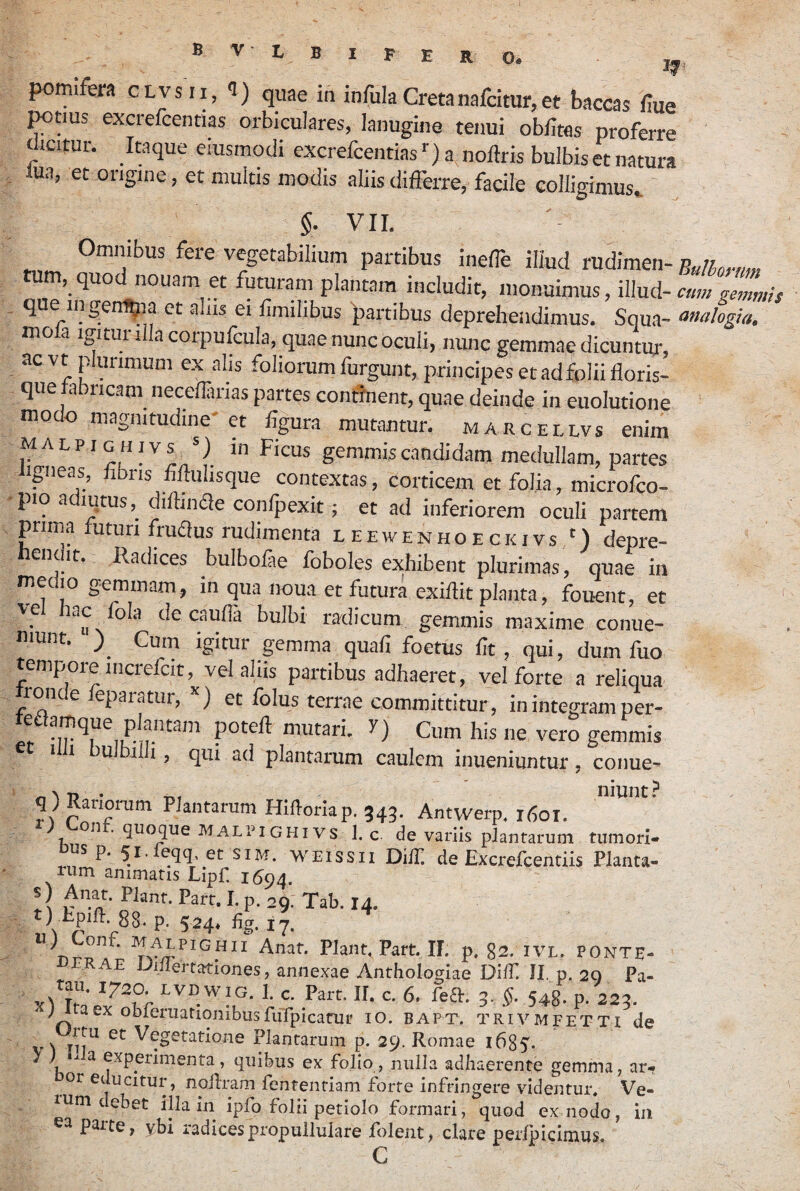 E O. pomifera clvsii, i) quae in infula Cretanafcitur,et baccas fiue excrefcentias orbiculares, lanugine tenui oblitas proferre ^icitur. Itaque eiusmodi excrefcentias ■■) a. noltris bulbis et natura . lua, et origine, et multis modis aliis differre, facile colligimus. §• Vir. Omnibus fere vegetabilium partibus ineffe illud rudimen- tum, quod nouam et futuram plantam includit, monuimus, illud- cum gemmis . que ingem^ia et alus ei limilibus 'partibus deprehendimus. Squa- analogia. mola igiturrllacorpufcula, quae nunc oculi, nunc gemmae dicuntur, ac vt plurimum ex alis foliorum furgunt, principes et ad folii lloris- que fabricam neceflanas partes conffnent, quae deinde in euolutione modo magnitudine'et figura mutantur, marcellvs enim malpighivs ^ m Ficus gemm.iscandidam medullam, partes Igneas, fibris fillulisque contextas, corticem et folia, microfco- •pio adiqtus, dillinae confpexit; et ad inferiorem oculi partem prima futuri fruffus rudimenta leewenhoeckivs ') depre- ent it. Radices bulbolae foboles exhibent plurimas, quae in meciio gemmam, in qua noua et futura exillit planta, fouent, et ve ac Ibla de caulla bulbi radicum gemmis maxime conue- munt. ) Cum igitur gemma quali foetus fit, qui, dum fuo tempore mcrefcit, vel aliis partibus adhaeret, vel forte a reliqua ron e epaiatur, et folus terrae committitur, inintegramper- tedlamque plantam potell mutari. 7) Cum his ne vero gemmis 1 1 ulbilli, qui ad plantarum caulem inueniuntur, conue- q) Rariorum Plantarum HiRoriap. 343. Antwerp. 1601. malimghivs 1. c. de variis plantarum tumori- s p. 51. eqq et SIM. WEissii DifT de Excrefcentiis Planta¬ rum animatis Lipf. 150 s) Anat. Piant. Part. I. p. 29. Tab. 14. ) Epid:. gg, p. 524* fig. i'j, ^ Anat. Plant^ Part. II. p. 82. ivl. POnte- vjJKAE JJillertatlones, annexae Anthologiae DilP II p. 20 Pa- c. Part. II. c. 6. fea. 5. 548. p. 223. ^ ; aex obleruationibusfiirpicaair 10. bapt. trivmfet T i de v^ Vegetatione Plantarum p. 29. Romae 1685'. y) a experimenta, quibus ex folio, nulla adhaerente gemma, ar¬ or educitur, nollram fententiam forte infringere videntur, Ve¬ ium debet illa in ipfo folii petiolo formari, quod ex nodo, in ea parte, ybi radicespropuliulare folent, clare perfpicimus. C